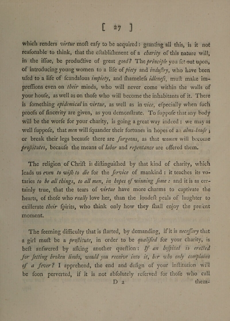 which renders virtue moft eafy to be acquired: granting ail this, is it not reafonable to think, that the eftablifhment of a charity of this nature will, in the iffue, be productive of great good ? The principle you fet out upon, of introducing young women to a life of piety and induflry, who have been ufed to a life of fcandalous impiety, and fhamelefs idlenefs, mud make im- preffions even on their minds, who will never come within the walls of your houfe, as well as on thofe who will become the inhabitants of it. There is fomething epidemical in virtue, as well as in vice, efpecially when fuch proofs of fincerity are given, as you demonflrate. To fuppofe that any body will be the worfe for your charity, is going a great way indeed : we may as wrell fuppofe, that men will fquander their fortunes in hopes of an alms-koufe ; or break their legs becaufe there are furgeonsi as that women will become projiitntes, becaufe the means of labor and repentance are offered them. The religion of Chrift is diflinguifhed by that kind of charity, which leads us even to wijh to die for the fervice of mankind : it teaches its vo¬ taries to be all things, to all men, in hopes oj winning feme : and it is as cer¬ tainly true, that the tears of virtue have more charms to captivate the hearts, of thofe who really love her, than the loudefl peals of laughter to exillerate their fpirits, who think only how they (hall enjoy the prefent moment. The feeming difficulty that is flatted, by demanding, if it is necejfary that a girl mufl be a projlitute, in order to be qualified for your charity, is heft anfwered by afking another queflion : If an hcfpital is erected jor Jetting broken limbst would you receive into it, her who only complains of a fever? I apprehend, the end and defign of your inflitution will be foon perverted, if it is not abfolutely referved for thofe who call D 2 them-