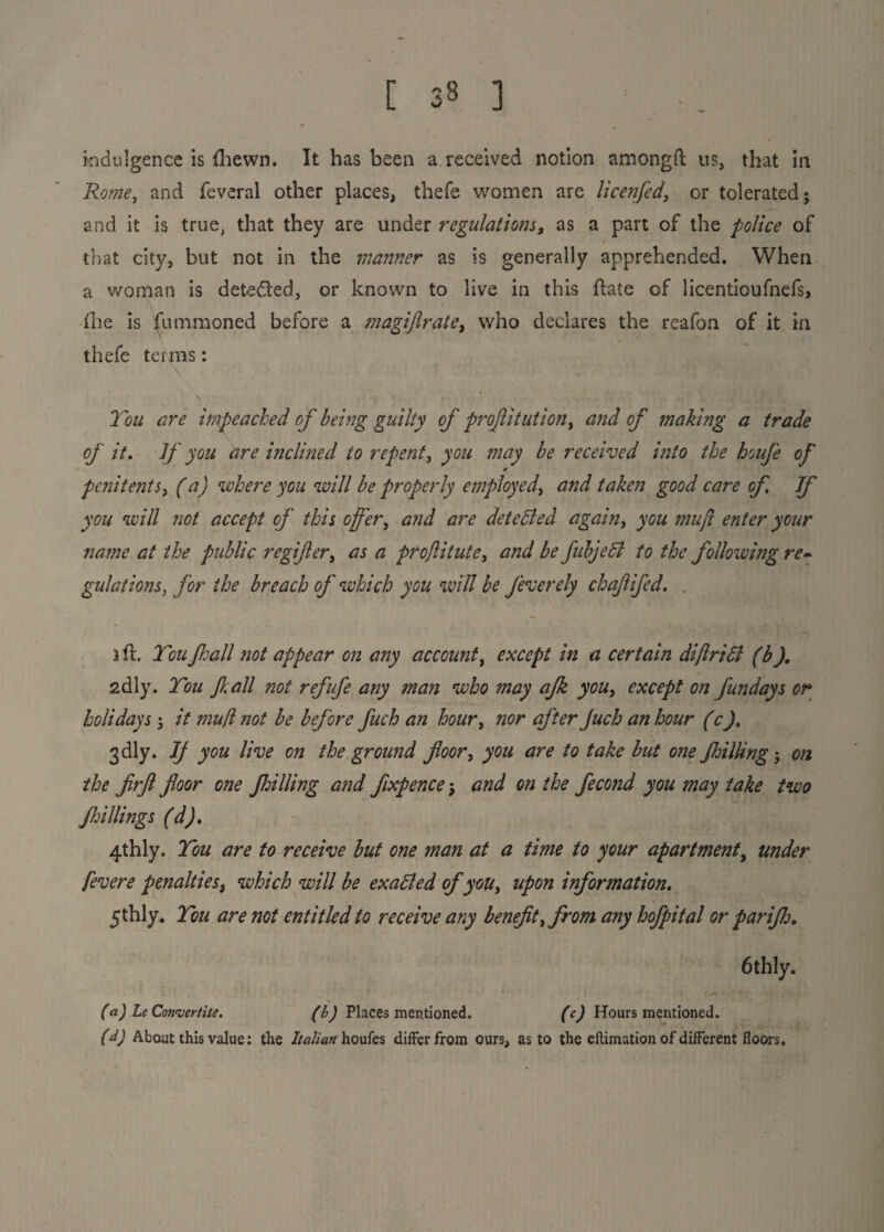 indulgence is {hewn. It has been a received notion amongft us, that in Rome, and feveral other places, thefe women are licenfed, or tolerated; and it is true, that they are under regulations, as a part of the police of that city, but not in the manner as is generally apprehended. When a woman is detected, or known to live in this ftate of licentioufnefs, the is fummoned before a magijlrate, who declares the reafon of it in thefe terms: \ r > * * , \ * | You are impeached of being guilty of profit ution, and of making a trade of it. If you are inclined to repent, you may be received into the boufe of * penitents, (a) where you will be properly employedy and taken good care of If you will not accept of this offer, and are detected again, you muft enter your name at the public regifer, as a proJlitutey and be fubjeffi to the following re¬ gulationsfor the breach of which you will be feverely chaffed. . i ft. Tou Jhall not appear on any account, except in a certain diftriB (b). 2dly. Ton fall not refufe any man who may afk you, except on fundays or holidays; it mu(l not be before fuch an hour, nor after Juch an hour (c). 3dly. If you live on the ground floor, you are to take but one /hilling; on the firfl floor one frilling and flxpence j and on the fecond you may take two Jhillings (d). 4thly. Tou are to receive but one man at a time to your apartment, under fevere penalties, which will be exaBed of you, upon information. 5thly. Tou are not entitled to receive any benefit y from any hofpital or pari/h. 6thly. (a) LeConvertite. (b) Places mentioned. (c) Hours mentioned. (d) About this value: tlie Italian houfes differ from ours, as to the eftimation of different floors.