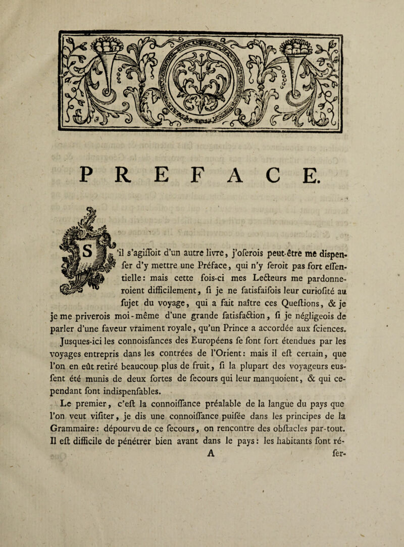 PREFACE. ’il s’agiffoit d’un autre livre, j’oferois peut-être me dispen- fer d’y mettre une Préface, qui n’y feroit pas fort effen- tielle: mais cette fois-ci mes Le&eurs me pardonne- roient difficilement, fi je ne fatisfaifois leur curiofité au fujet du voyage, qui a fait naître ces Queftions, & je je me priverois moi-même d’une grande fatisfa&ion, fi je négligeois de parler d’une faveur vraiment royale, qu’un Prince a accordée aux fciences. Jusques-ici les connoisfances des Européens fe font fort étendues par les voyages entrepris dans les contrées de l’Orient: mais il eft certain, que l’on en eût retiré beaucoup plus de fruit, fi la plupart des voyageurs eus- fent été munis de deux fortes de fecours qui leur manquoient, & qui ce¬ pendant font indispenfables. Le premier, c’eft la connoiffance préalable de la langue du pays que l’on veut vifiter, je dis une connoiffance puifée dans les principes de la Grammaire: dépourvu de ce fecours, on rencontre des obftacles par-tout. Il eft difficile de pénétrer bien avant dans le pays : les habitants font ré- A fer-