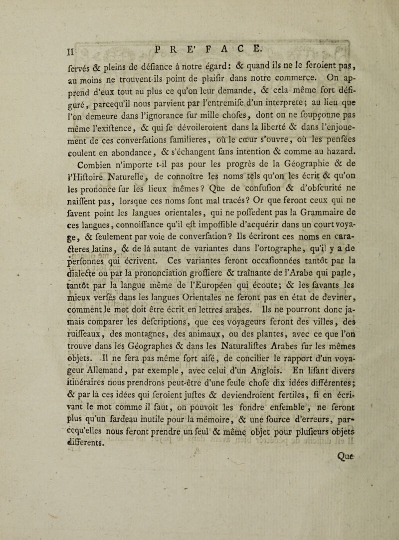 fervés & pleins de défiance à notre égard: & quand ils ne le feroient pas, au moins ne trouvent-ils point de plaifir dans notre commerce. On ap¬ prend d’eux tout au plus ce qu’on leur demande, & cela même fort défi¬ guré, parcequ’il nous parvient par l’entremife d’un interprète; au lieu que l’on demeure dans l’ignorance fur mille chofes, dont on ne foupçonne pas même l’exiftence, & qui fe dévoileroient dans la liberté & dans l’enjoue¬ ment de ces conventions familières, où le cœur s’ouvre, où les penfées coulent en abondance, & s’échangent fans intention & comme au hazard. Combien n’importe t-il pas pour les progrès de la Géographie & de l’Hiftoire Naturelle, de connoître les noms tels qu’on les écrit & qu’on les prononce fur les lieux mêmes ? Qùe de confufion & d’obfcurité ne nailfent pas, lorsque ces noms font mal tracés? Or que feront ceux qui ne favent point les langues orientales, qui ne poffedent pas la Grammaire de ces langues, connoiffance qu’il eft impolîible d’acquérir dans un court voya¬ ge, & feulement par voie de converfadon? Ils écriront ces noms en cara¬ ctères, latins, & de là autant de variantes dans l’ortographe, qu’il y a de r' ' ' L Apf» * ’ . perfonnes qui écrivent. Ces variantes feront occafionnées tantôt par la dialeête ou par la prononciation grofiiere & traînante de l’Arabe qui parle, tantôt par la langue même de l’Européen qui écoute; & les favants les mieux verfés dans les langues Orientales ne feront pas en état de deviner, comment le mot doit être écrit en lettres arabes. Ils ne pourront donc ja- mais comparer les deferiptions, que ces voyageurs feront des villes, des ruiffeaux, des montagnes, des animaux, ou des plantes, avec ce que l’on trouve dans lés Géographes & dans les Naturaliftes Arabes fur les mêmes objets. Il ne fera pas même fort aifé, de concilier le rapport d’un voya¬ geur Allemand, par exemple, avec celui d’un Anglois. En lifant divers itinéraires nous prendrons peut-être d’une feule chofe dix idées différentes; & par là ces idées qui feroient juftes & deviendroient fertiles, fi en écri¬ vant le mot comme il faut, on pouvoit les fondre enfemble , ne feront plus qu’un fardeau inutile pour la mémoire, & une fource d’erreurs, par- eequ’elles nous feront prendre un feul & même objet pour plufieurs objets differents. Que