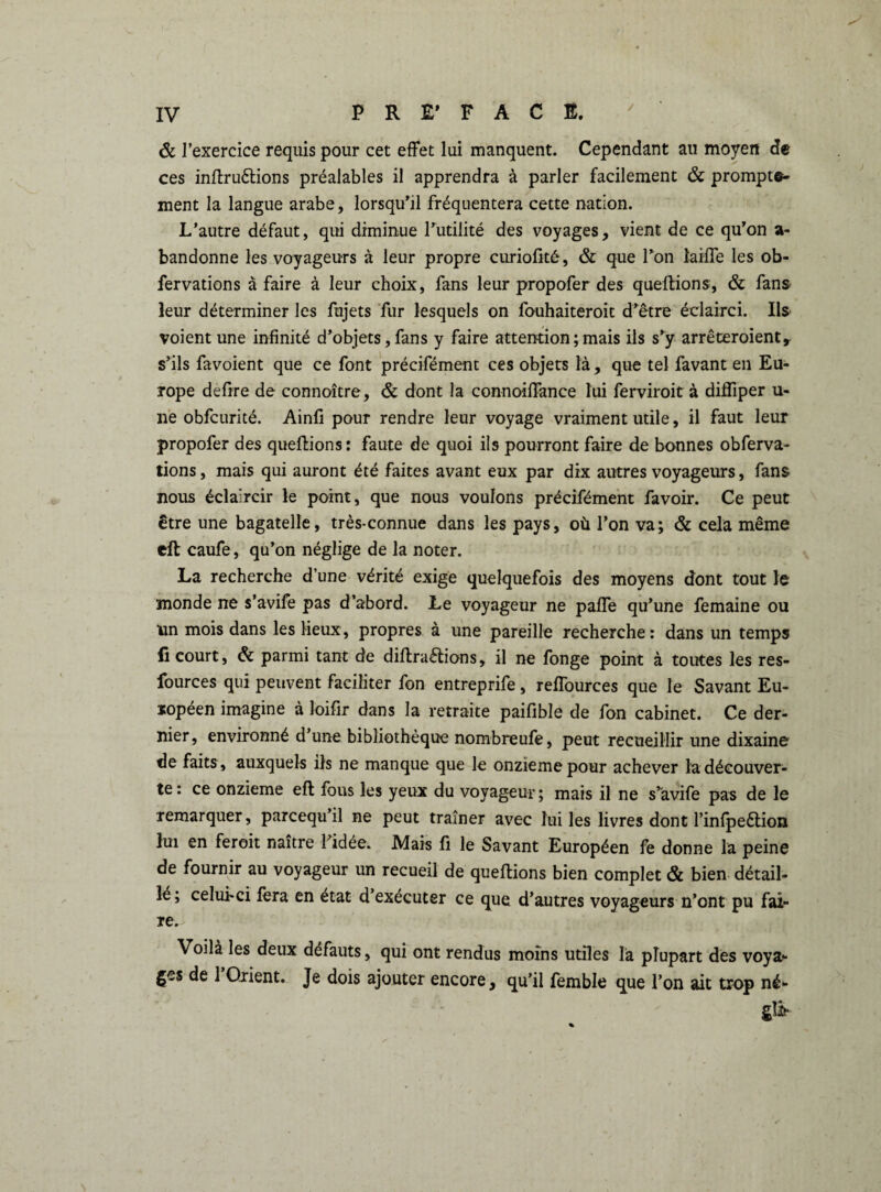 ôc l’exercice requis pour cet effet lui manquent. Cependant au moyen de ces inftru&ions préalables il apprendra à parler facilement & prompte¬ ment la langue arabe, lorsqu’il fréquentera cette nation. L’autre défaut, qui diminue l’utilité des voyages, vient de ce qu’on a- bandonne les voyageurs à leur propre curioüté, & que l’on îaiffe les ob- fervations à faire à leur choix, fans leur propofer des queftions, & fans leur déterminer les fujets fur lesquels on fouhaiteroit d’être éclairci. Ils voient une infinité d’objets, fans y faire attention ; mais ils s’y arrêteroient, s’ils favoient que ce font précifément ces objets là, que tel favant en Eu¬ rope defrre de connoître, ôc dont la connoiffance lui ferviroit à difliper u- rie obfcurité. Ainfi pour rendre leur voyage vraiment utile, il faut leur propofer des queftions : faute de quoi ils pourront faire de bonnes obferva- lions, mais qui auront été faites avant eux par dix autres voyageurs, fans nous éclaircir le point, que nous voulons précifément favoir. Ce peut être une bagatelle, très-connue dans les pays, où l’on va; & cela même eft caufe, qu’on néglige de la noter. La recherche d’une vérité exige quelquefois des moyens dont tout le monde ne s’avife pas d’abord. Le voyageur ne paffe qu’une femaine ou un mois dans les lieux, propres à une pareille recherche: dans un temps lî court, ôc parmi tant de diffractions, il ne fonge point à toutes les res- fources qui peuvent faciliter fon entreprife, reffources que le Savant Eu¬ ropéen imagine à loifir dans la retraite paifible de fon cabinet. Ce der¬ nier , environné d’une bibliothèque nombreufe, peut recueillir une dixaino de faits , auxquels ils ne manque que le onzième pour achever la découver¬ te: ce onzième eft fous les yeux du voyageur; mais il ne s’àvife pas de le remarquer, parcequ’il ne peut traîner avec lui les livres dont l’infpeftion lui en feroit naître l’idée. Mais fi le Savant Européen fe donne la peine de fournir au voyageur un recueil de queftions bien complet & bien détail¬ lé ; celui-ci fera en état d’exécuter ce que d’autres voyageurs n’ont pu fai¬ re. Voilà les deux défauts, qui ont rendus moins utiles là plupart des voya¬ ges de 1 Orient. Je dois ajouter encore, qu’il femble que l’on ait trop né- * '