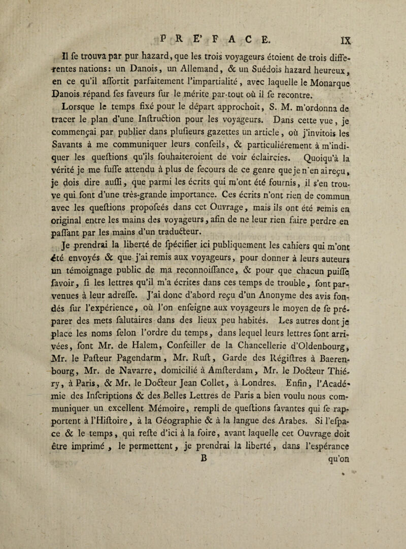 Il fe trouva par pur hazard,que les trois voyageurs étoient de trois diffe¬ rentes nations : un Danois, un Allemand, & un Suédois hazard heureux, en ce qu’il affortit parfaitement l’impartialité, avec laquelle le Monarque Danois répand fes faveurs fur le mérite par-tout où il fe recontre. Lorsque le temps fixé pour le départ approchoit, S. M. m’ordonna de tracer le plan d’une InftruCtion pour les voyageurs. Dans cette vue, je commençai par publier dans plufieurs gazettes un article, où j’invitois les Savants à me communiquer leurs confeils, 6c particuliérement à m’indi¬ quer les queftions qu’ils fouhaiteroient de voir éclaircies. Quoiqu’à la vérité je me fuffe attendu à plus de fecours de ce genre quejen’enaireçu, je dois dire auffi, que parmi les écrits qui m’ont été fournis, il s’en trou¬ ve qui font d’une très-grande importance. Ces écrits n’ont rien de commun avec les queftions propofeés dans cet Ouvrage, mais ils ont été remis en original entre les mains des voyageurs, afin de ne leur rien faire perdre en paffant par les mains d’un traducteur. Je prendrai la liberté de fpécifier ici publiquement les cahiers qui m’ont été envoyés 6c que j’ai remis aux voyageurs, pour donner à leurs auteurs un témoignage public de ma reconnoiffance, 6c pour que chacun puiffe favoir, fi les lettres qu’il m’a écrites dans ces temps de trouble, font par¬ venues à leur adreffe. J’ai donc d’abord reçu d’un Anonyme des avis fon¬ dés fur l’expérience, où l’on enfeigne aux voyageurs le moyen de fe pré¬ parer des mets falutaires dans des lieux peu habités. Les autres dont je place les noms félon l’ordre du temps, dans lequel leurs lettres font arri¬ vées, font Mr. de Halem, Confeiller de la Chancellerie d’Oldenbourg, Mr. le Pafteur Pagendarm, Mr. Ruft, Garde des Régiftres à Baeren- bourg, Mr. de Navarre, domicilié à Amfterdam, Mr. le DoCteur Thié- ry, à Paris, & Mr. le DoCteur Jean Collet, à Londres. Enfin, l’Acadé¬ mie des Infcriptions 6c des Belles Lettres de Paris a bien voulu nous com¬ muniquer un excellent Mémoire, rempli de queftions favantes qui fe rap¬ portent à l’Hiftoire, à la Géographie & à la langue des Arabes. Si l’elpa- ce 6c le temps, qui refte d’ici à la foire, avant laquelle cet Ouvrage doit être imprimé , le permettent, je prendrai la liberté, dans l’espérance B qu’on