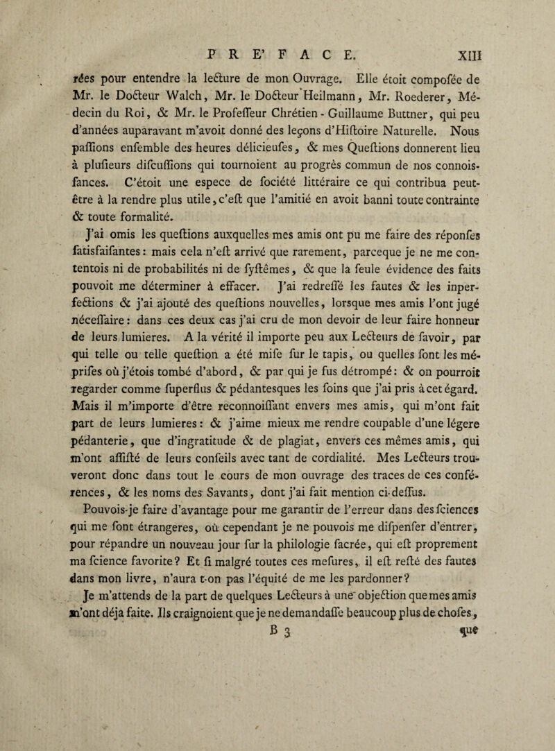 rées pour entendre la leélure de mon Ouvrage. Elle étoit compofée de Mr. le Doêleur Walch, Mr. le Doêteur Heilmann, Mr. Roederer, Mé¬ decin du Roi, & Mr. le ProfelTeur Chrétien - Guillaume Buttner, qui peu d’années auparavant m’avoit donné des leçons d’Hiftoire Naturelle. Nous pallions enfemble des heures délicieufes, & mes Quellions donnèrent lieu à pluûeurs difcuffions qui tournoient au progrès commun de nos connois- fances. C’étoit une espece de fociété littéraire ce qui contribua peut- être à la rendre plus utile, c’ell que l’amitié en avoit banni toute contrainte & toute formalité. J’ai omis les quefHons auxquelles mes amis ont pu me faire des réponfes fatisfaifantes : mais cela n’elt arrivé que rarement, parceque je ne me con- tentois ni de probabilités ni de fyllêmes, & que la feule évidence des faits pouvoit me déterminer à effacer. J’ai redrelfé les fautes & les inper- feêlions & j’ai ajouté des queltions nouvelles, lorsque mes amis l’ont jugé nécelfaire : dans ces deux cas j’ai cru de mon devoir de leur faire honneur de leurs lumières. A la vérité il importe peu aux Lecteurs de favoir, par qui telle ou telle queltion a été mife fur le tapis, ou quelles font les mé- prifes où j’étois tombé d’abord, & par qui je fus détrompé: & on pourroit regarder comme fuperflus & pédantesques les foins que j’ai pris à cet égard. Mais il m’importe d’être reconnoilfant envers mes amis, qui m’ont fait part de leurs lumières : & j’aime mieux me rendre coupable d’une légère pédanterie, que d’ingratitude & de plagiat, envers ces mêmes amis, qui m’ont affilié de leurs eonfeils avec tant de cordialité. Mes Leêleurs trou¬ veront donc dans tout le cours de mon ouvrage des traces de ces confé¬ rences, & les noms des Savants, dont j’ai fait mention ci-delfus. Pouvois-je faire d’avantage pour me garantir de l’erreur dans desfciences qui me font étrangères, où cependant je ne pouvois me difpenfer d’entrer, pour répandre un nouveau jour fur la philologie facrée, qui elt proprement ma fcience favorite? Et li malgré toutes ces mefuresv il elt relié des fautes dans mon livre, n’aura t-on pas l’équité de me les pardonner? Je m’attends de la part de quelques Leêteursà une' objeélion que mes amis m’ont déjà faite. Us craignoient que je ne demandais beaucoup plus de chofes, B 3 que