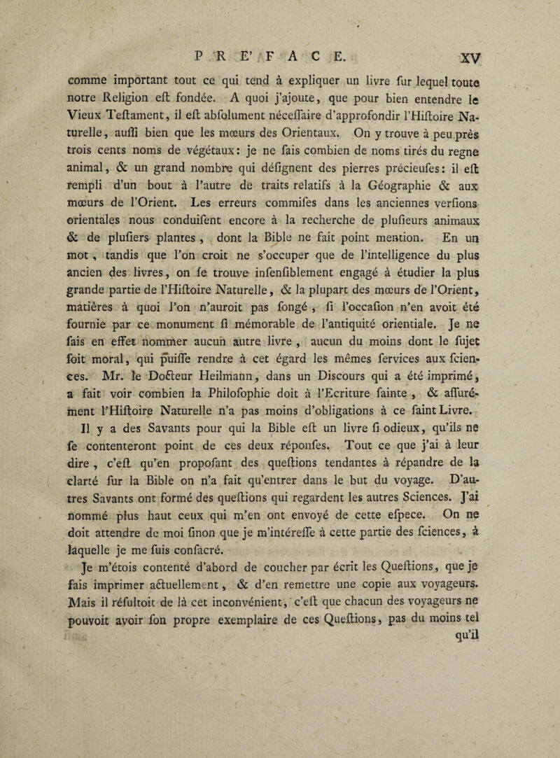 comme important tout ce qui tend à expliquer un livre fur lequel toute notre Religion eft fondée. A quoi j’ajoute, que pour bien entendre le Vieux Teftament, il eft abfolument néceffaire d’approfondir l’Hiftoire Na¬ turelle, aufli bien que les mœurs des Orientaux. On y trouve à peu.près trois cents noms de végétaux : je ne fais combien de noms tirés du regne animal, & un grand nombre qui défignent des pierres précieufes: il eft rempli d’un bout à l’autre de traits relatifs à la Géographie & aux mœurs de l’Orient. Les erreurs commifes dans les anciennes verlions orientales nous conduifent encore à la recherche de plufieurs animaux & de plufiers plantes , dont la Bible ne fait point mention. En un mot , tandis que l’on croit ne s’occuper que de l’intelligence du plus ancien des livres, on fe trouve- infenfiblement engagé à étudier la plus grande partie de l’Hiftoire Naturelle, & la plupart des mœurs de l’Orient, matières à quoi l’on n’auroit pas fongé , fi l’occafion n’en avoit été fournie par ce monument fi mémorable de l’antiquité orientiale. Je ne fais en effet nommer aucun autre livre , aucun du moins dont le fujet foit moral, qui puiffe rendre à cet égard les mêmes fervices aux fcien- ces. Mr. le Doéteur Heilmann, dans un Discours qui a été imprimé, a fait voir combien la Philofophie doit à l’Ecriture fainte , & affiné- ment l’Hiftoire Naturelle n’a pas moins d’obligations à ce faint Livre. Il y a des Savants pour qui la Bible eft un livre fi odieux, qu’ils ne fe contenteront point de ces deux réponfes. Tout ce que j’ai à leur dire , c’eft qu’en propofant des queftions tendantes à répandre de la clarté fur la Bible on n’a fait qu’entrer dans le but du voyage. D’au¬ tres Savants ont formé des queftions qui regardent les autres Sciences. J’ai nomrné plus haut ceux qui m’en ont envoyé de cette efpece. On ne doit attendre de moi finon que je m’intéreffe à cette partie des fciences, à laquelle je me fuis confacré. Je m’étois contenté d’abord de coucher par écrit les Queftions, que je fais imprimer aéluellement, & d’en remettre une copie aux voyageurs. Mais il réfultoit de là cet inconvénient, ' c’eft que chacun des voyageurs ne pouvoit avoir fon propre exemplaire de ces Queftions, pas du moins tel qu’il