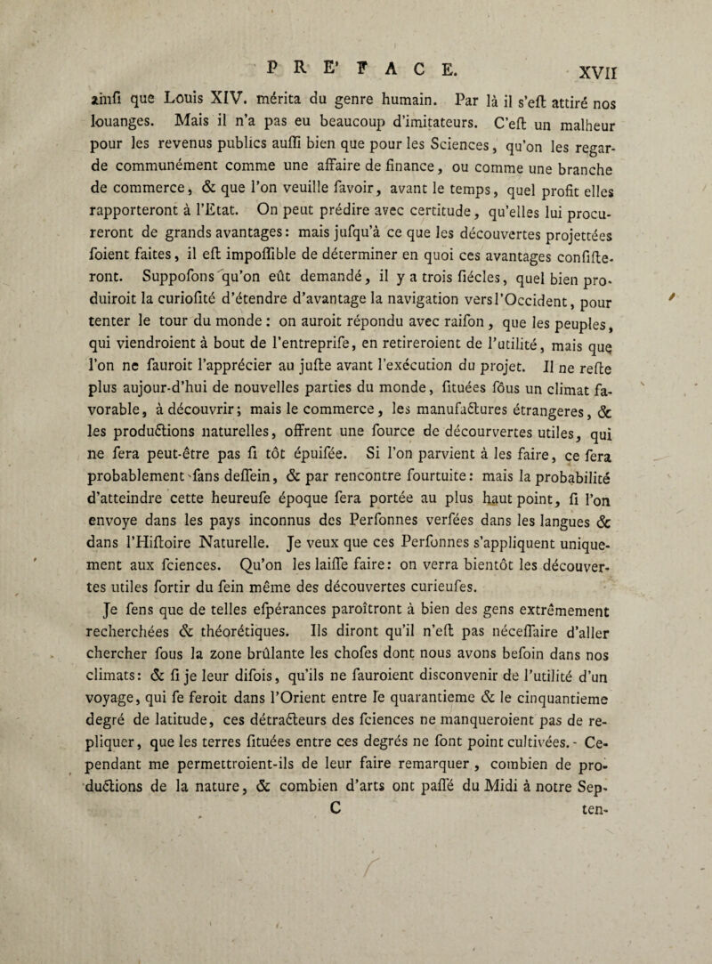 sùiifi que Louis XIV. mérita du genre humain. Par là il s’eft attiré nos louanges. Mais il n’a pas eu beaucoup d’imitateurs. C’eft un malheur pour les revenus publics aufli bien que pour les Sciences, qu’on les regar¬ de communément comme une affaire de finance, ou comme une branche de commerce, & que l’on veuille favoir, avant le temps, quel profit elles rapporteront à l’Etat. On peut prédire avec certitude, qu’elles lui procu¬ reront de grands avantages : maisjufqu’à ce que les découvertes projettées foient faites, il efl impoflible de déterminer en quoi ces avantages confine¬ ront. Suppofons qu’on eût demandé, il y a trois fiécles, quel bien pro- duiroit la curiofité d’étendre d’avantage la navigation vers l’Occident, pour tenter le tour du monde : on auroit répondu avec raifon , que les peuples, qui viendraient à bout de l’entreprife, en retireraient de futilité, mais quç l’on ne fauroit l’apprécier au juffe avant l’exécution du projet. Il ne refte plus aujour-d’hui de nouvelles parties du monde, fituées fous un climat fa¬ vorable, à découvrir; mais le commerce, les manufactures étrangères, & les productions naturelles, offrent une fource de décourvertes utiles, qui ne fera peut-être pas fi tôt épuifée. Si l’on parvient à les faire, ce fera probablement ffans deffein, & par rencontre fourtuite: mais la probabilité d’atteindre cette heureufe époque fera portée au plus haut point, fi l’on envoyé dans les pays inconnus des Perfonnes verfées dans les langues & dans l’Hiffoire Naturelle. Je veux que ces Perfonnes s’appliquent unique¬ ment aux fciences. Qu’on les laiffe faire: on verra bientôt les découver¬ tes utiles fortir du fein même des découvertes curieufes. Je fens que de telles efpérances paraîtront à bien des gens extrêmement recherchées & théorétiques. Us diront qu’il n’eft pas néceffaire d’aller chercher fous la zone brûlante les chofes dont nous avons befoin dans nos climats: & fi je leur difois, qu’ils ne fauroient disconvenir de l’utilité d’un voyage, qui fe ferait dans l’Orient entre le quarantième & le cinquantième degré de latitude, ces détracteurs des fciences ne manqueraient pas de ré¬ pliquer, que les terres fituées entre ces degrés ne font point cultivées.' Ce¬ pendant me permettroient-ils de leur faire remarquer , combien de pro¬ ductions de la nature, & combien d’arts ont paffé du Midi à notre Sep- C ten- 1.