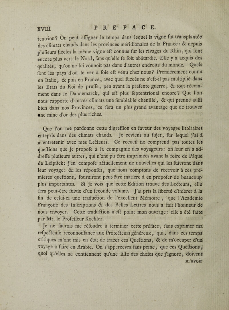 tentrion? On peut afligner le temps dans lequel la vigne fut transplantée des climats chauds dans les provinces méridionales de la France: & depuis plufieurs fiecles la même vigne eft connue fur les rivages du Rhin, qui font encore plus vers le Nord,fans qu’elle fe foit abâtardie. Elle y a acquis des qualités, qu’on ne lui connoit pas dans d’autres endroits du monde. Quels font les pays d’où le ver à foie eft venu chez nous? Premièrement connu en Italie, & puis en France, avec quel fuccès ne s’eft-il pas multiplié dans les Etats du Roi de prüfte, peu avant la préfente guerre, & tout récem¬ ment dans le Dannemarck, qui eft plus feptentrional encore? Que l’on nous rapporte d’autres climats une femblable chenille, & qui prenne aufti bien dans nos Provinces, ce fera un plus grand avantage que de trouver «ne mine d’or des plus riches. Que l’on me pardonne cette digreflîon en faveur des voyages littéraires «ntepris dans des climats chauds. Je reviens au fujet, fur lequel j’ai à m’entretenir avec mes LeCteurs. Ce recueil ne comprend pas toutes les queftions que je propofe à la compagnie des voyageurs: on leur en a ad- dreiïe plufieurs autres, qui n’ont pu être imprimées avant la foire de Pâque de Leipfick: j’en compofe actuellement de nouvelles qui les fuivront dans leur voyage: &. les réponfes, que nous comptons de recevoir à ces pre¬ mières queftions, fourniront peut-être matière à en propofer de beaucoup plus importantes. Si je vois que cette Edition trouve des LeCteurs, elle fera peut-être fuivie d’un fécondé volume. J’ai pris la liberté d’inferer à la lin de celui-ci une traduction de l’excellent Mémoire , 'que l’Academie Françoife des Infcriptions & des Belles Lettres nous a fait l’honneur de- nous envoyer. Cette traduction n’eft point mon ouvrage: elle a été faite par Mr. le Profeiïeur Koehler. Je ne faurois me réfoudre à terminer cette préface, fans exprimer ma refpeCteufe reconnoiftance aux Protecteurs généreux, qui, dans ces temps critiques m’ont mis en état de tracer ces Queftions, & de m’occuper d’un voyage à faire en Arabie. On s’appercevra fans peine, que ces Queftions, quoi qu’elles ne contiennent qu’une lifte des chofes que j’ignore, doivent m’avoir