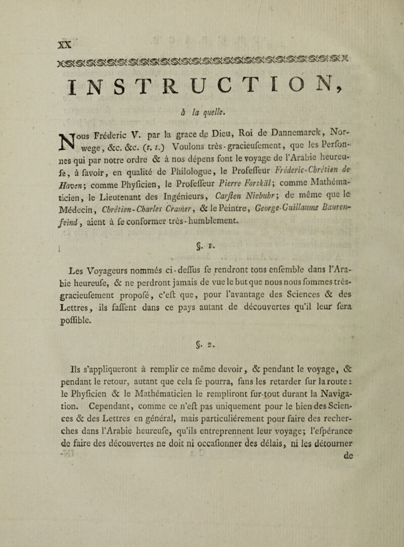 I N S T R U C T I O N, h la quelle. Nous Frédéric V. par la grâce dp Dieu, Roi de Dannemarck, Nor- wege, &c. &c. (f. f.) Voulons très - gracieufement, que les Perfon«- lies qui par notre ordre & à nos dépens font le voyage de 1 Arabie heurcu- àfavoir, en qualité de Philologue, le Profefleur Frèdcric-Chrètitn de Haven; comme Phyficien, le Profefleur Pierre Forsk'dl; comme Mathéma¬ ticien, le Lieutenant des Ingénieurs, Carften Nicbuhr; de même que le Médecin, Chrétien-Charles Cramer, & le Peintre, George-Guillaume Bauren- feind, aient à fe conformer très -humblement.. Les Voyageurs nommés ci-dcfllis fe rendront tous enfèmblc dans l’Ara¬ bie heureufe, & ne perdront jamais de vue le but que nous nous fommestrès- gracieufement propofé, c’eft que, pour l’avantage des Sciences & des Lettres, ils faflent dans ce pays autant de découvertes qu’il leur fera poflible. §• 2 ». Ils s’appliqueront à remplir ce même devoir, & pendant le voyage, ésr pendant le retour, autant que cela fe pourra, fans les retarder fur la route : le Phyficien & le Mathématicien le rempliront fur-tout durant la Naviga¬ tion. Cependant, comme ce n’efl: pas uniquement pour le bien des Scien¬ ces & des Lettres en général, mais particuliérement pour faire des recher¬ ches dans l’Arabie heureufe, qu’ils entreprennent leur voyage; l’cfpérance de faire des découvertes ne doit ni occafionner des délais, ni les détourner