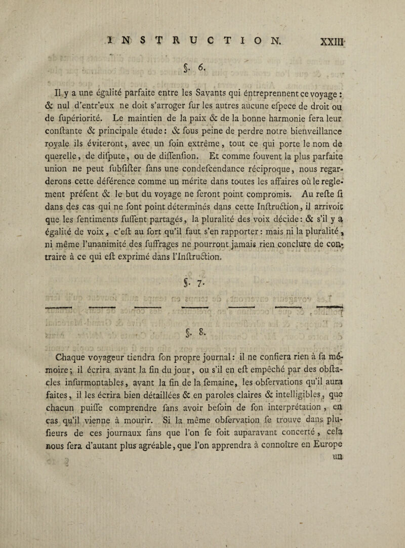 §. 6. II y a une égalité parfaite entre les Savants qui éntreprennent ce voyage : & nul d’entr’eux ne doit s’arroger fur les autres aucune efpece de droit ou de fupériorité. Le maintien de la paix & de la bonne harmonie fera leur confiante & principale étude : & fous peine de perdre notre bienveillance royale ils éviteront, avec un foin extrême, tout ce qui porte le nom de querelle, de difpute, ou de diffenüon. Et comme fouvent la plus parfaite union ne peut fubfifler fans une condefcendance réciproque, nous regar¬ derons cette déférence comme un mérite dans tcrntes les affaires où le regle¬ ment préfent & le but du voyage ne feront point compromis. Au refie fi dans des cas qui ne font point déterminés dans cette Inflruétion, il arrivoit que les fentiments fuffent partagés, la pluralité des voix décide : & s’il y a égalité de voix, c’efl au fort qu’il faut s’en rapporter: mais ni la pluralité , ni même l’unanimité des fuffrages ne pourront jamais rien conclure de coa- traire à ce qui efl exprimé dans l’Inflruêlion. §* 7' ■ -:q v . ; • : m T §. 8. Chaque voyageur tiendra fon propre journal : il ne confiera rien à fa mé¬ moire; il écrira avant la fin du jour, ou s’il en efl empêché par des obfta- eles infurmontables, avant la fin de la femaine, les obfervations qu’il aura faites, il les écrira bien détaillées & en paroles claires & intelligibles, que chacun puiffe comprendre fans avoir befoin de fon interprétation , en cas qu’il vienne à mourir. Si la même obfervation fe trouve dans plu- fieurs de ces journaux fans que l’on fe foit auparavant concerté , cela nous fera d’autant plus agréable, que l’on apprendra à connoître en Europe un