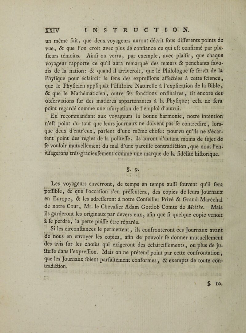 un même fait, que deux voyageurs auront décrit fous differents points de vue, & que l’on croit avec plus de confiance ce qui eft confirmé par plu- fieurs témoins. Ainfi on verra, par exemple, avec plaifir, que chaque voyageur rapporte ce qu’il aura remarqué des mœurs & penchants favo¬ ris de la nation: & quand il arriveroit, que le Philologue fe fervît de la Phyfique pour éclaircir le fens des expreffions affeêtées à cette fcience, que le Phyficien appliquât l’Hiftoire Naturelle à l’explication de la Bible, & que le Mathématicien, outre fes fondions ordinaires, fît encore des obfervations fur des matières appartenantes à la Phyfique; cela ne fera point regardé comme une ufurpation de l’emploi d’autrui. En recommandant aux voyageurs la bonne harmonie, notre intention n’eft point du tout que leurs journaux ne doivent pas fe contredire, lors¬ que deux d’entr’eux, parlent d’une même chofe: pourvu qu’ils ne s’écar¬ tent point des réglés de la politeffe, ils auront d’autant moins de fujet de fe vouloir mutuellement du mal d’une pareille contradiction, que nousl’en- vifagerons très-gracieufement comme une marque de la fidélité hiftorique. S- 9- Les voyageurs enverront, de temps en temps aufli fouvent qu’il fera pofïible, & que l’occafion s’en préfentera, des copies de leurs Journaux en Europe, & les adrefferont à notre Confeiller Privé & Grand-Maréchal de notre Cour, Mr. le Chevalier Adam Gottlob Comte de Moltke. Mais ils garderont les originaux par devers eux, afin que fi quelque copie venoit à fe perdre, la perte puiffe être réparée. Si les circonflances le permettent, ils confronteront ces Journaux avant de nous en envoyer les copies, afin de pouvoir fe donner mutuellement des avis fur les chofes qui exigeront des éclairciffements, ou plus de ju- Iteffe dans 1 exprefîion. Mais on ne prétend point par cette confrontation, que les Journaux foient parfaitement conformes, & exempts de toute con¬ tradiction.