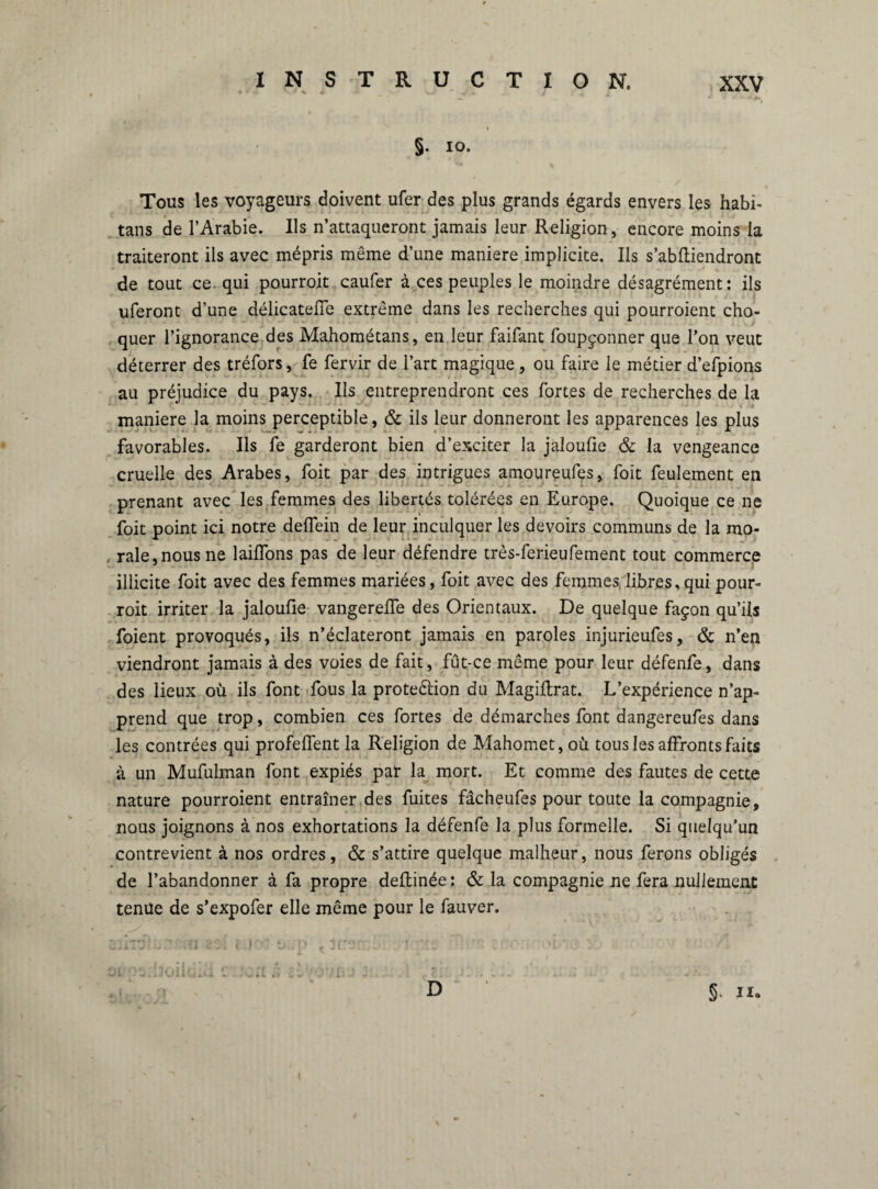 §. io. Tous les voyageurs doivent ufer des plus grands égards envers les habi- tans de l’Arabie. Ils n’attaqueront jamais leur Religion, encore moins la traiteront ils avec mépris même d’une maniéré implicite. Ils s’abfliendront de tout ce. qui pourroit caufer à ces peuples le moindre désagrément: ils uferont d’une délicatefie extrême dans les recherches qui pourroient cho¬ quer l’ignorance des Mahométans, en leur faifant foupçonner que l’on veut déterrer des tréfors, fe fervir de l’art magique, ou faire le métier d’efpions au préjudice du pays, lis entreprendront ces fortes de recherches de la maniéré la moins perceptible, & ils leur donneront les apparences les plus favorables. Ils fe garderont bien d’exciter la jaloufie & la vengeance cruelle des Arabes, foit par des intrigues amoureufes, foit feulement en prenant avec les femmes des libertés tolérées en Europe. Quoique ce ne foit point ici notre deflein de leur inculquer les devoirs communs de la mo- . raie,nous ne 1 aillons pas de leur défendre trôs-ferieufement tout commerce illicite foit avec des femmes mariées, foit avec des femmes libres,qui pour¬ roit irriter la jaloufie vangerefie des Orientaux. De quelque façon qu’ils foient provoqués, ils n’éclateront jamais en paroles injurieufes, & n’en viendront jamais à des voies de fait, fut-ce même pour leur défenfe, dans des lieux où ils font fous la proteélion du Magiftrat. L’expérience n’ap¬ prend que trop, combien ces fortes de démarches font dangereufes dans les contrées qui profeffent la Religion de Mahomet, où tous les affronts faits à un Mufulman font expiés par la mort. Et comme des fautes de cette nature pourroient entraîner des fuites fâcheufes pour toute la compagnie, nous joignons à nos exhortations la défenfe la plus formelle. Si quelqu’un contrevient à nos ordres, & s’attire quelque malheur, nous ferons obligés de l’abandonner à fa propre deftinée : & la compagnie ne fera nullement tenue de s’expofer elle même pour le fauver. D §»