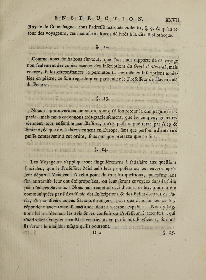 XXVIÎ Royale de Copenhague, fous l’adreffe marquée ci-deffiis, J. 9. & qu’au re- tour des voyageurs, ces manufcrits foient délivrés à la dite Bibliothèque. _ ' . §. 12. Comme nous fouhaitons fur-tout, que l’on nous rapporte de ce voyage non feulement des copies exaCtes des Infcriptions du Gebel el Mocatab,mais encore, fi les circonftances le permettent, ces mêmes Infcriptions modè¬ les en plâtre; ce foin regardera en particulier le ProfelTeur de Haven aidé du Peintre. . • • . ; -■. * 5.. Nous n’approuverions point du tout qu’à fon retour la compagnie fe ré¬ parât , mais nous ordonnons très-gracieufement, que les cinq voyageurs re¬ viennent tous enfemble par BalTora, qu’ils pailent par terre par Alep & Smirne,& que de là ils reviennent en Europe,fans que perfonne d’entr’eux puifle contrevenir à cet ordre, fous quelque prétexte que ce foit. 1. î ' ' • | r S- H- Les Voyageurs s’appliqueront finguliérement à fatisfaire aux queftions fpéciaîes, que le ProfelTeur Michaelis leur propofera ou leur enverra après leur départ. Mais ceci n’exclut point du tout les queftions, qui même fans fon entremife leur ont été propofées, ou leur feront envoyées dans la fuite par d’autres Savants. Nous leur remettons ici d’abord celles, qui ont été communiquées par l’Académie des Infcriptions & des Belles-Lettres de Pa¬ ris, & par divers autres Savants étrangers, pour que dans fon temps ils y répondent avec toute l’exactitude dont ils feront capables. Nous y joig¬ nons les problèmes, les avis & les confeils du ProfelTeur Kratzenltein, qui s’addrefTeni en partie au Mathématicien, en partie aux Phyficiens, & dont ils feront le meilleur ufage qu’ils pourront.