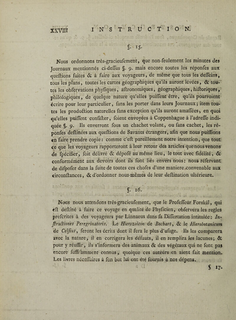 §•'iS- * ^ „ ''S ^ * ' t _ - Nous ordonnons très-gracieufement, que non-feulement les minutes des Journaux mentionnés ci-deffus §. 9. mais encore toutes les réponfes aux queftions faites & à faire aux voyageurs, de même que tous les defieins, tous les plans, toutes les cartes géographiques qu’ils auront lévées, & tou¬ tes les obfervations phyfiques, aftronomiques, géographiques, hiftoriques, philologiques, de quelque nature qu’elles puiftent être, qu’ils pourroient écrire pour leur particulier, fans les porter dans leurs Journaux; item tou¬ tes les production naturelles fans exception qu’ils auront amafiees -, en quoi qu’elles puiftent confifter, foient envoyées à Coppenhague à l’adrefle indi¬ quée §. 9. Us enverront fous un chachet volant, ou fans cachet, les ré¬ ponfes deftinées aux queftions de Savants étrangers, afin que nous puiflions en faire prendre copie: comme c’eft pareillement notre intention, que tout ce que les voyageurs rapporteront à leur retour des articles que nous venons de fpécifier, foit délivré & dépofé au même lieu, le tout avec fidélité, & conformément aux devoirs dont ils font liés envers nous: nous réfervant de dïfpofer dans la fuite de toutes ces chofes d’une maniéré .convenable aux circonftances, & d’ordonner nous-mêmes de leur deftination ultérieure. S- Nous nous attendons très-gracieufement, que le Profefieur Forskäl, qui clt deftiné à faire ce voyage en qualité de Phylicien, obfervera les réglés prefcrites à des voyageurs par Linnaeus dans fa Diftertation intitulée : In- ßruäiones Peregrinatorif. Le Hierozoicon de Bochart, & le Hierobotanicum de Celfius, feront les écrits dont il fera le plus d’ufage. Ils les comparera avec la nature, il en corrigera les défauts, il en remplira les lacunes; & pour y réulfir, ils s’informera des animaux & des végétaux qui ne font pas encore fuffiramment connus, quoique ces auteurs en aient fait mention» Les livres nécefiaires à fon but lui ont été fournis à nos dépens, s i?- 1