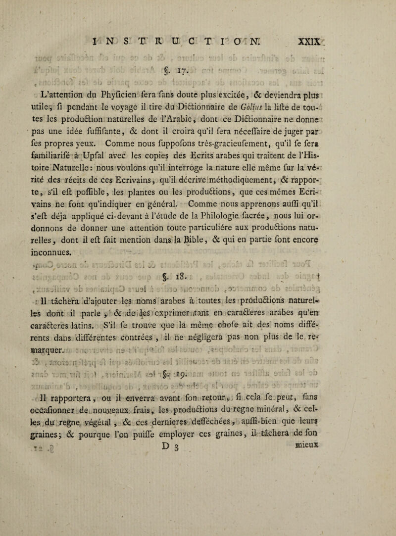 I INSTRUCTION. XXIX; §• 17« L’attention du Phyficien fera fans doute plus excitée, & deviendra plus utile, fi pendant le voyage il tire du Dictionnaire de Golius la lifte de tou¬ tes les production naturelles de l’Arabie, dont ce Dictionnaire ne donne pas une idée fuffifante, & dont il croira qu’il fera néceffaire de juger par fes propres yeux. Comme nous fuppofons très-gracieufement, qu’il fe fera familiarifé à Upfal avec les copies des Ecrits arabes qui traitent de l’His¬ toire Naturelle : nous voulons qu’il interroge la nature elle même fur la vé¬ rité des récits de ces Ecrivains, qu’il décrive méthodiquement, & rappor¬ te, s’il eil pofîible, les plantes ou les productions, que ces mêmes Ecri¬ vains ne font qu’indiquer en général. Comme nous apprenons aufli qu’il s’eft déjà appliqué ci-devant à l’étude de la Philologie facrée, nous lui or¬ donnons de donner une attention toute particulière aux productions natu¬ relles, dont il eft fait mention dans la Jlible, & qui en partie font encore inconnues. ' k .. •- « W. - A w §. 18. i f: : ;. ^ i i. iv ’.-b ;,h-- 3 . uel ; ;j l.' ‘ n :r b -.r ou i- • 11 tâchera d’ajouter les noms arabes à toutes les productions naturel* les dont il parle , & de j;es exprimer .tant en caraCferes arabes qu’en: caraCteres latins. S’il fe trouve que la même ehofe ait des noms diffé¬ rents dans différentes- contrées , il ne négligera pas non plus de le re¬ marquer. - -i-v-r: ne : i' [teV' u: o\ a - ' o...r • < 3.ioïî: r: Uv.j ù y ;• zi îo ' u: i ; eu ;* vb i o r .. \ J9Ï ' §. '19* • u. ■. -a • *\ r r Si O: :: -D - r •- - si :j .. , . z\ , y.vïito ' * ndr jq .:n; :• v Il rapportera, ou il enverra avant fon retour,,fi cela fe peut, fans occafjonner de nouveaux., frai s, les productions du regne minéral, & cel¬ les du. regne végétal ,. & ces dernieres defféchées, auffi-bien que leurs graines; & pourque l’on puiffe employer ces graines, il tâchera de fon