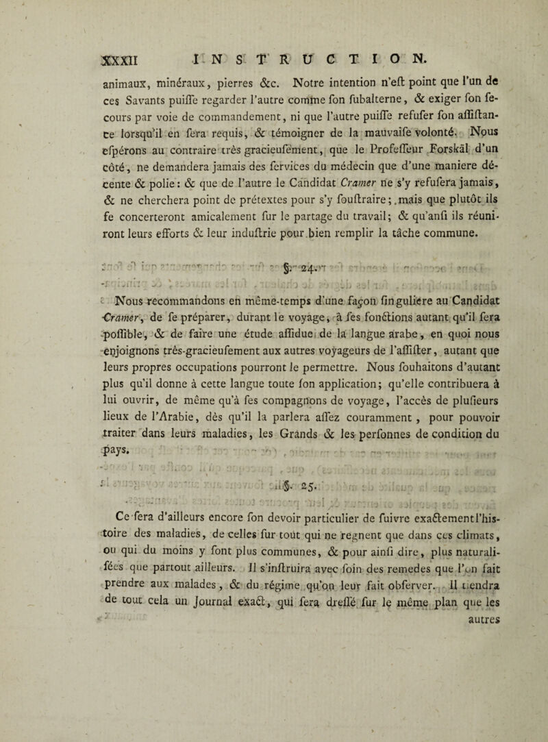 animaux, minéraux, pierres &c. Notre intention n’efl point que Tun de ces Savants puifle regarder l’autre comme Ton fubalterne, & exiger fon fe- cours par voie de commandement, ni que l’autre puifle refufer fon alîiltan- ce lorsqu’il en fera requis, & témoigner de la mauvaife volonté. Nous efpérons au contraire très gracieufément, que le Profefleur Forskäl d’un côté, ne demandera jamais des fervices du médecin que d’une maniéré dé¬ cente & polie: & que de l’autre le Candidat Cramer ne s’y refufera jamais, & ne cherchera point de prétextes pour s’y fouftraire ; .mais que plutôt ils fe concerteront amicalement fur le partage du travail; & qu’anfi ils réuni* ront leurs efforts & leur induflrie pour ,bien remplir la tâche commune. **M ' •*> f §r 24. >7 *>€ Nous recommandons en même-temps d’une façon finguliere au Candidat ■Cramer, de fe préparer, durant le voyage, aies fonctions autant qu’il fera poflible, & de faire une étude aflfidue de la langue arabe, en quoi nous enjoignons três-gracieufement aux autres voyageurs de l’affifter, autant que leurs propres occupations pourront le permettre. Nous fouhaitons d’autant plus qu’il donne à cette langue toute fon application; qu’elle contribuera à lui ouvrir, de même qu’à fes compagnons de voyage, l’accès de plufleurs lieux de l'Arabie, dès qu’il la parlera aflez couramment , pour pouvoir traiter dans leurs maladies, les Grands & les perfonnes de condition du pâys» .. «... ji;i ■ ■ ,, * 25. Ce'fera d’ailleurs encore fon devoir particulier de fuivre exaélement l’his¬ toire des maladies, de celles fur tout qui ne régnent que dans ces climats, ou qui du moins y font plus communes, & pour ainfi dire, plus naturali¬ sas que partout ailleurs. 11 s’inftruira avec foin des remedes que Fon fait prendre aux malades, & du régime qu’on leur fait obferver. Il tiendra de tout cela un Journal exaét, qui fera drelfé fur le même plan que les autres