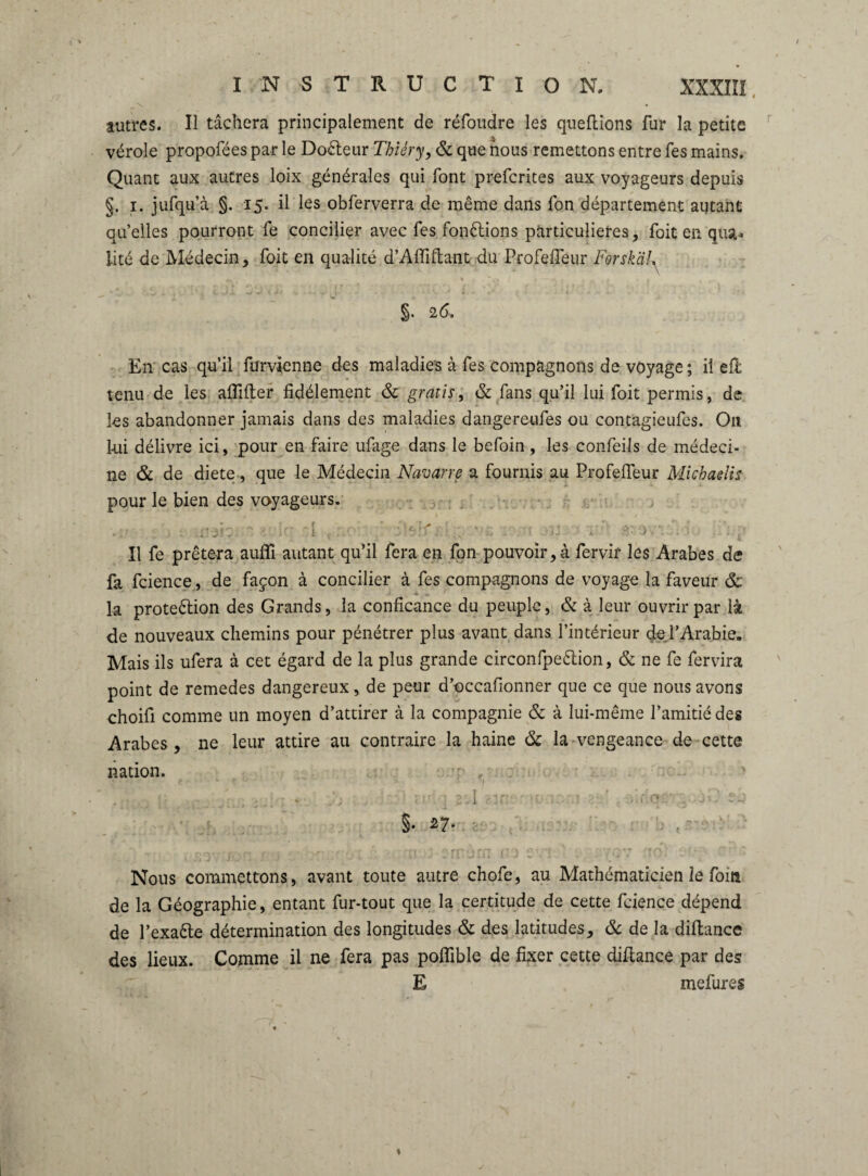 * • autres. Il tâchera principalement de réfbiidre les queftions fur la petite vérole propofées par le Doéleur Thiéry, & que nous remettons entre fes mains. Quant aux autres loix générales qui font prefcrites aux voyageurs depuis §• jufqu’à §. 15- il les obferverra de même dans ion département autant quelles pourront fe concilier avec fes fonctions particulières. Toit en. qua¬ lité de Médecin, Toit en qualité d’Affiflant du Profefieur FerskäL ». \ ’i) '' * —*\ i | - A ' tv/* wJt*’ • -» T - • « ■ ' » ' ' * • « t' • * ... 26, En cas qu’il furvienne des maladies à Tes compagnons de voyage ; il efl tenu de les affilier fidèlement & gratis, & fans qu’il lui foit permis, de les abandonner jamais dans des maladies dangereufes ou contagieufes. Oïl lui délivre ici, pour en faire ufage dans le befoin , les confeils de médeci¬ ne & de diete, que le Médecin Navarre a fournis au Profelfeur Michaelis pour le bien des voyageurs. Il fe prêtera auffi autant qu’il fera en fon pouvoir,à fervir les Arabes de fa fcience, de façon à concilier à fes compagnons de voyage la faveur & la proteélion des Grands, la conficance du peuple, & à leur ouvrir par là de nouveaux chemins pour pénétrer plus avant dans l’intérieur de l’Arabie. Mais ils ufera à cet égard de la plus grande circonfpeélion, & ne fe fervira point de remedes dangereux, de peur d’occafionner que ce que nous avons choifi comme un moyen d’attirer à la compagnie & à lui-même l’amitié des Arabes, ne leur attire au contraire la haine & la vengeance de cette nation. I ft §. 27. Nous commettons, avant toute autre chofe, au Mathématicien le fom de la Géographie, entant fur-tout que la certitude de cette fcience dépend de l’exaête détermination des longitudes & des latitudes, & de la diflance des lieux. Comme il ne fera pas poffible de fixer cette diflance par des E mefures