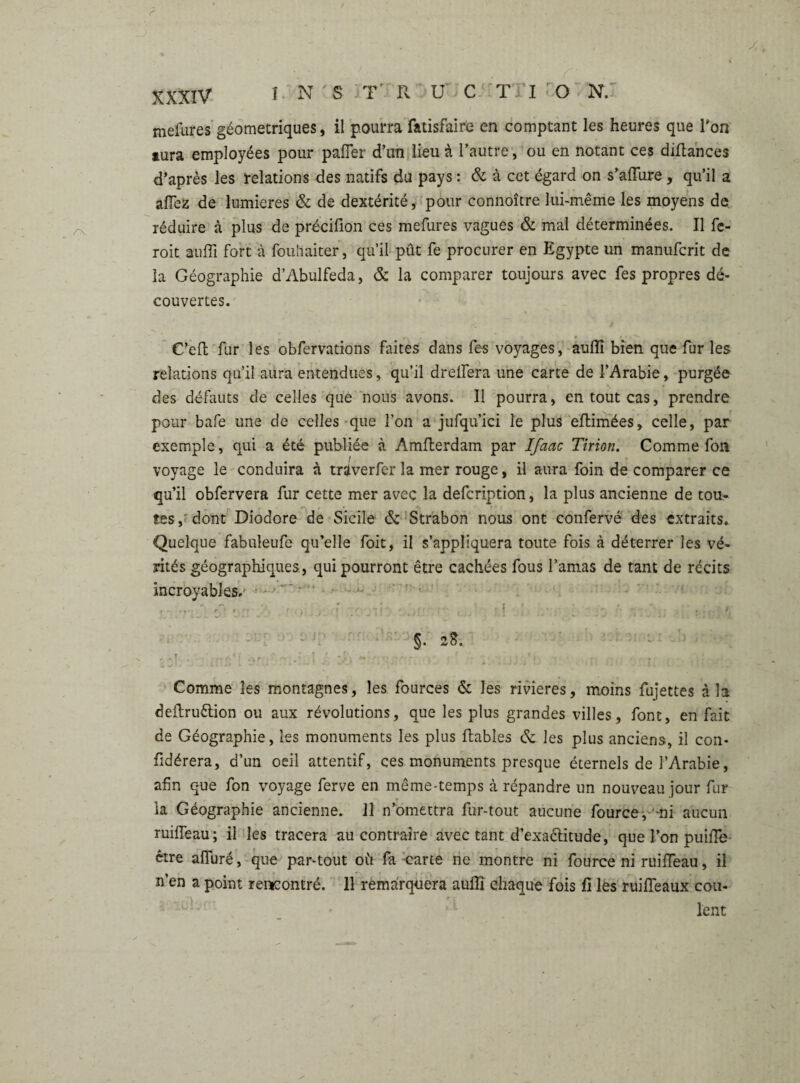 mefures géométriques, il pourra fatisfaire en comptant les heures que Ton aura employées pour palier d’un lieu à l’autre, ou en notant ces diflances d’après les relations des natifs du pays : & à cet égard on s’aflure, qu’il a allez de lumières & de dextérité, pour connoître lui-même les moyens de réduire à plus de précifion ces mefures vagues & mal déterminées. Il fc- roit anlli fort à fouhaiter, qu’il pût fe procurer en Egypte un manufcrit de la Géographie d’Abulfeda, & la comparer toujours avec fes propres dé* couvertes. C’eft fur les obfervations faites dans fes voyages, auflî bien que fur les relations qu’il aura entendues, qu’il dreifera une carte de l’Arabie, purgée des défauts de celles que nous avons. Il pourra, en tout cas, prendre pour bafe une de celles que l’on a jufqu’ici le plus eftimées, celle, par exemple, qui a été publiée à Amfterdam par Ifaac Tirion. Comme fou voyage le conduira à traverfer la mer rouge, il aura foin de comparer ce qu’il obfervera fur cette mer avec la defcription, la plus ancienne de tou¬ tes, dont Diodore de Sicile & Strabon nous ont confervé des extraits. Quelque fabuleufe qu’elle foit, il s’appliquera toute fois à déterrer les vé¬ rités géographiques, qui pourront être cachées fous l’amas de tant de récits incroyables/ i ■ : ■ ) ■ i . û ! . ' s. a*. Comme les montagnes, les fources & les rivières, moins fujettes à la deftruêtion ou aux révolutions, que les plus grandes villes, font, en fait de Géographie, les monuments les plus fiables & les plus anciens, il con- fidérera, d’un oeil attentif, ces monuments presque éternels de l’Arabie, afin que fon voyage ferve en même-temps à répandre un nouveau jour fur la Géographie ancienne. Il n’omettra fur-tout aucune fource, mi aucun ruiffeau; il les tracera au contraire avec tant d’exactitude, que l’on puiffe être aflfuré, que par-tout où fa carte ne montre ni fource ni ruiffeau, il n’en a point rencontré. 11 remarquera auffi chaque fois û les ruiffeaux cou¬ lent