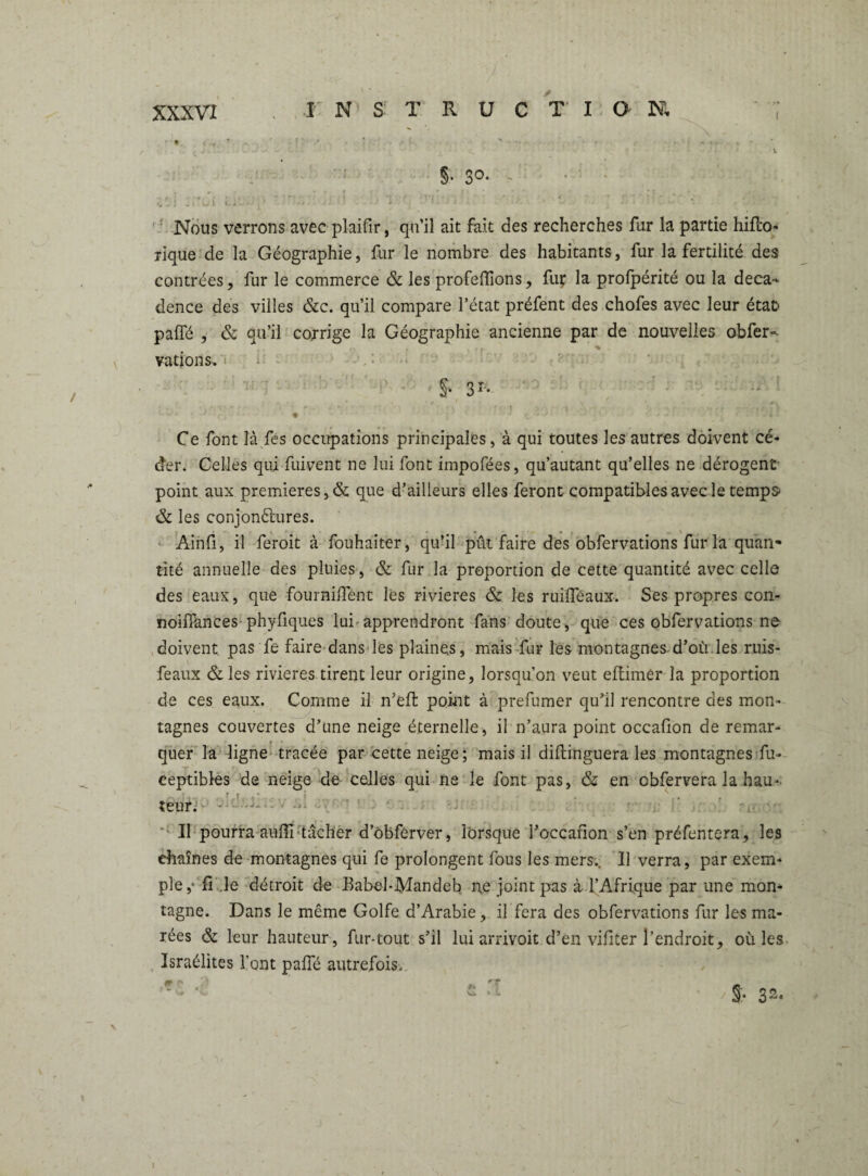 • * ’ . • / * ' ' - • • -. ~ - j J < . . - .J -• - 4 • . • ' ’ c.. ’ V §• 3°* > vlztÙLiLJrv.r-ih'l V. • - ' • • r,v'r\tl -, Nous verrons avec plaifir, qu’il ait fait des recherches fur la partie hifto- rique de la Géographie, fur le nombre des habitants, fur la fertilité des contrées, fur le commerce & les proférions, fuç la prolpérité ou la déca¬ dence des villes &c. qu’il compare l’état préfent des chofes avec leur étafc paffé , & qu’il corrige la Géographie ancienne par de nouvelles obfer- . - vations. S- 31- Ce font là fes occupations principales, à qui toutes les autres doivent cé¬ der. Celles qui fuivent ne lui font impofées, qu’autant qu’elles ne dérogent point aux premières, & que d’ailleurs elles feront compatibles avec le temps & les conjonctures. Ainfi, il feroit à fouhàiter, qu’il put faire des obfervations fur la quan¬ tité annuelle des pluies, & fur la proportion de cette quantité avec celle des eaux, que fournirent les rivières & les ruiffeaux. Ses propres con- noiiTances phyfiques lui apprendront fans doute, que ces obfervations ne doivent pas fe faire dans les plaines, mais fur les montagnes.d’où les ruis- feaux &les rivières tirent leur origine, lorsqu’on veut eftimér la proportion de ces eaux. Comme il n’efl point à prefumer qu’il rencontre des mon¬ tagnes couvertes d’une neige éternelle, il n’aura point occafion de remar¬ quer la ligne tracée par cette neige; mais il diftinguera les montagnes fu- ceptibles de neige de celles qui ne le font pas, & en cbfervera la hau* _ ; , r t ■ ? . . . teur. Il pourra auflî tâcher d’ôbferver, lorsque l’occafion s’en préfentera, les chaînes de montagnes qui fe prolongent fous les mers.. Il verra, par exem¬ ple,* fi.le détroit de Babel-Mandeb ne joint pas à l’Afrique par une mon¬ tagne. Dans le même Golfe d’Arabie, il fera des obfervations fur les ma¬ rées & leur hauteur, fur-tout s’il lui arrivoit d’en vifiter l’endroit, où les Israélites l’ont paffé autrefois-. fr p> 3 » _ -- ‘ « • /§’• 3^. I