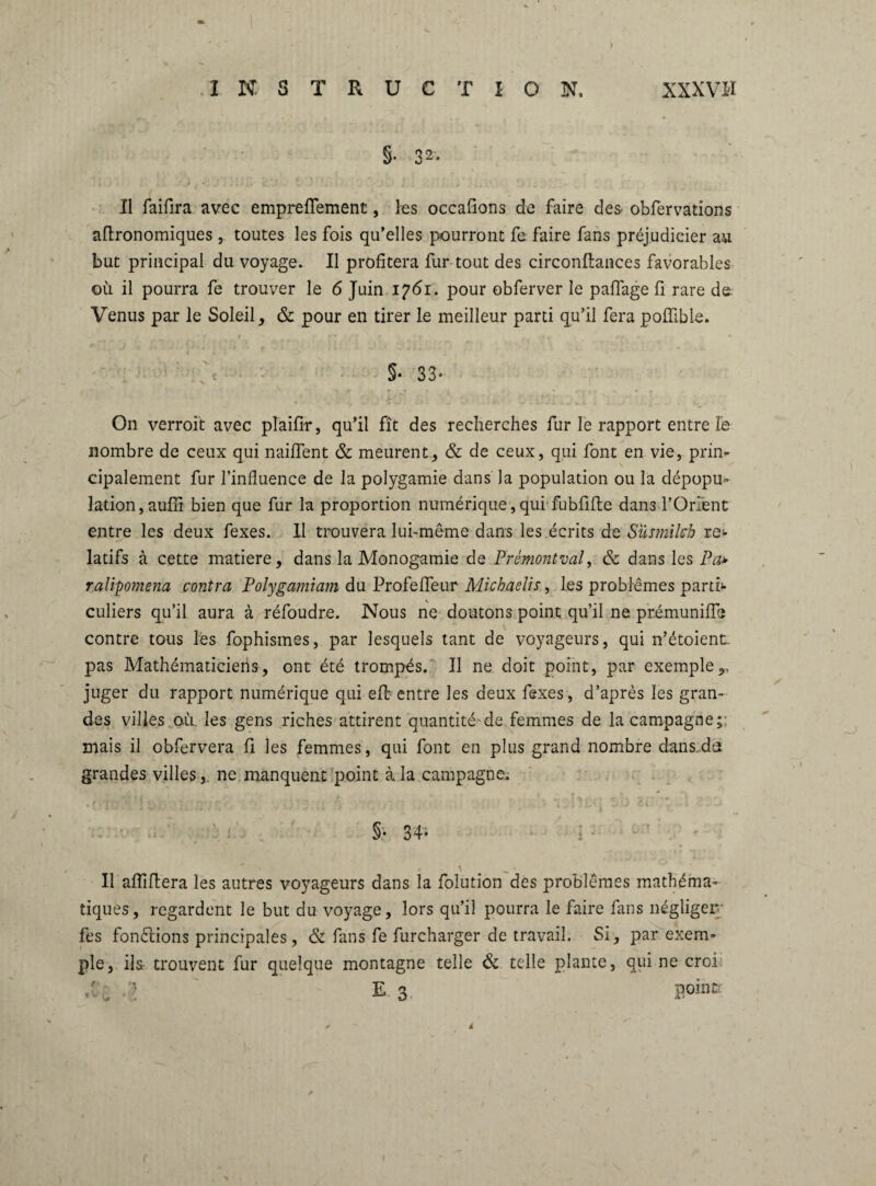 §• 3*« Il faifira avec empreflfement, les occafions de faire des- obfervations aftronomiques , toutes les fois qu’elles pourront fe faire fans préjudicier au but principal du voyage. Il profitera fur tout des circonftances favorables où il pourra fe trouver le 6 Juin 1761. pour obferver le paflage fi rare de Venus par le Soleil, & pour en tirer le meilleur parti qu’il fera poflible. v c §‘33* On verroit avec plaifir, qu’il fît des recherches fur le rapport entre le nombre de ceux qui naiflent & meurent., & de ceux, qui font en vie, prin¬ cipalement fur l’influence de la polygamie dans la population ou la dépopu¬ lation, auffi bien que fur la proportion numérique, qui fubfifie dans l’Orient entre les deux fexes. 11 trouvera lui-même dans les.écrits de Su s milch re¬ latifs à cette matière, dans la Monogamie de Prémontval, & dans les Pa* ralipotnena contra Polygamiam du Profefleur Michaelis, les problèmes parti¬ culiers qu’il aura à réfoudre. Nous ne doutons point qu’ii ne prémunifle contre tous les fophismes, par lesquels tant de voyageurs, qui n’étoient. pas Mathématiciens, ont été trompés. Il ne doit point, par exemple,, juger du rapport numérique qui efl entre les deux fexes, d’après les gran¬ des villes où. les gens riches attirent quantité-de femmes de la campagne; mais il obfervera fi les femmes, qui font en plus grand nombre dans da grandes villesne manquent point à la campagne. §• 34- ; - \ Il affiliera les autres voyageurs dans la folution des problèmes mathéma¬ tiques, regardent le but du voyage, lors qu’il pourra le faire fans négliger' fes fonctions principales, & fans fe furcharger de travail. Si, par exem¬ ple, ils trouvent fur quelque montagne telle & telle plante, qui ne croi