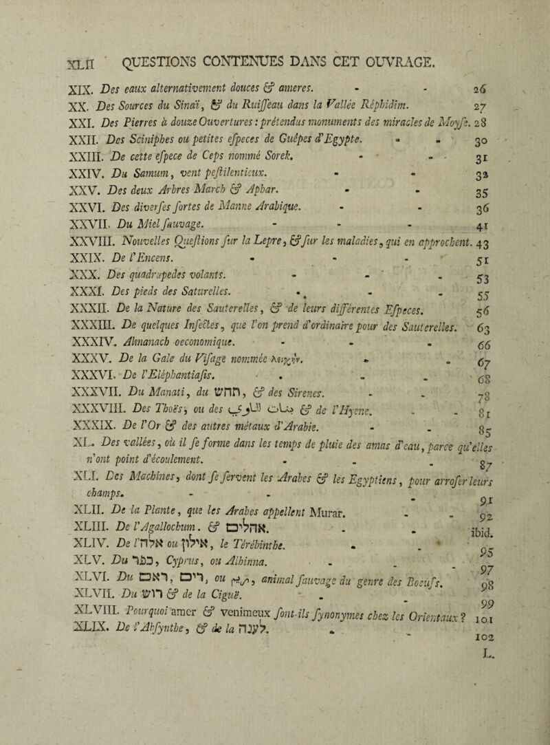 XIX. Des eaux alternativement douces ÊP amer es. - - 26 XX. Des Sources du Sinai, du Ruffeau dans la Vallée Réphidim. 27 XXI. Des Pierres ci douze Ouvertures : prétendus monuments des miracles de Moyfi. 28 XXII. Des Sciniphes ou petites efpeces de Guêpes d'Egypte. - - 30 XXIII. De cette efpeee de Ceps nommé Sorek. - - - 31 XXIV. Du Samum, vent peftilenticux. - - 32 XXV. Des deux Arbres March £3? Aphar. • - 35 XXVI. Des diverfes fortes de Manne Arabique. - 36 XXVII. Dm Me/ fam âge. - - - 41 XXVIII. Nouvelles Oiieftions fur la Lepre, /ex maladies9 qui en approchent. 43 XXIX. De l'Encens. - - - XXX. Des quadrupèdes volants. - - XXXI. Des pieds e/es Saturclles. XXXII. De la Nature des Sauterelles, éf -de leurs différentes Efpeces. XXXIII. De quelques Infectes, gwe Z’o» d'ordinaire pour des Sauterelles. XXXIV. Almanach oeconomique. - XXXV. De la Gale du Vifage nommée Auj^V. XXXVI, De l'Elépbantiafis. • . XXXVII. Du Manati, du tfiTin, £? des Sinnes. XXXVIII. Des Tboës, ou des cJjU) oL? £5? de l'Hyene. XXXIX. De l'Or & des autres métaux d'Arabie. XL. Des vallées, om il fe forme dans les temps de pluie des amas d'eau, parce qu'elles n'ont point d'écoulement. . _ g_ XLI. Ca Machines, dont fe fervent les Arabes & les Egyptiens, pour arrofer leurs champs. XLII. De la Plante, que les Arabes appellent Murar. XLIII. De l'Agallocbum. £? XLIV. De l'ma ou , le TèréUmht. . . ' XLV. Dulâ'J, Cypnis, ou Alhinna. XlA/I. Du ON*!, Q'T ou 5 animal fauvage du genre des Boeufs XLVII. Du lîrn & de la Ciguë. - . XLVIII. Pourquoi amer fi? venimeax font-ils fynonymes chez les Orientaux^ XL1X. De l'Ahfynthe, (f de la HJ^T. 5i 53 55 5^ 63 66 <>7 68 78 8r 85 9* 92 ibid. 95 97 98 99 101 102 L.