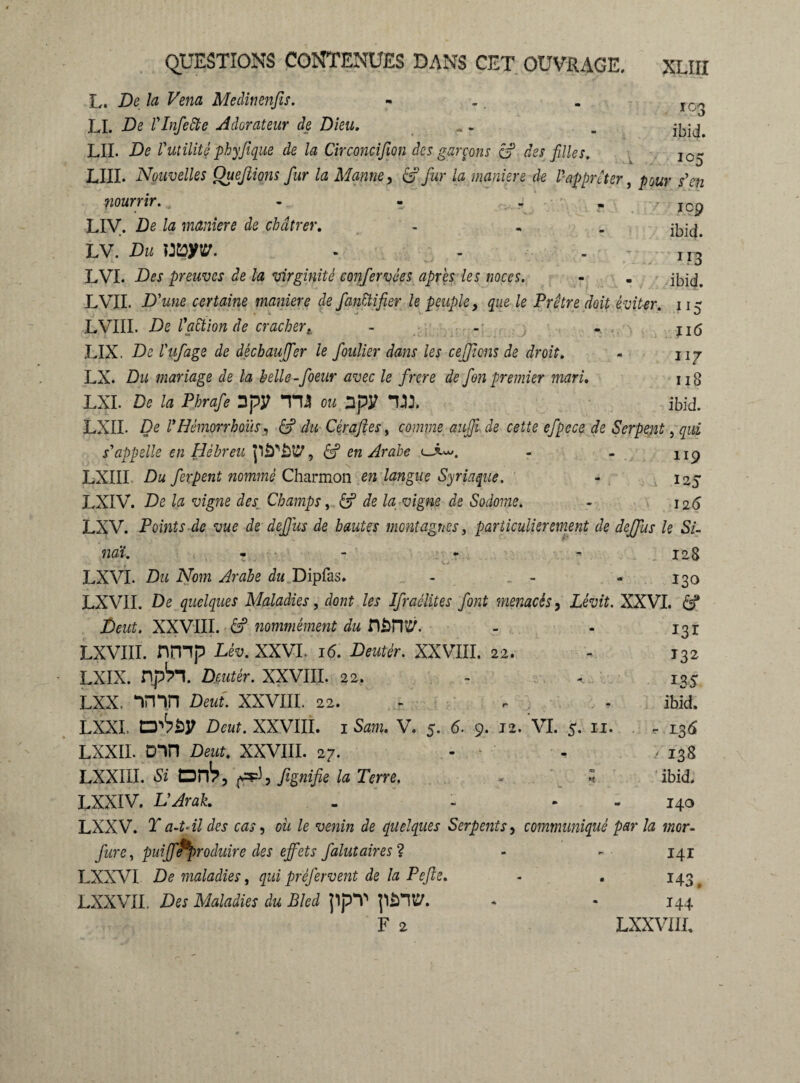 103 ibid. icp ibid. m ibid. M5 116 117 11S ibid. L. De la Vend Meclinenfis. LI. De VInfette Adorateur de Dieu. LII. De l'utilité phyfique de la Circoncifion des garçons âf des filles. 10~ LUI. Nouvelles Ouefiions fur la Manne, âf fur la maniéré de ll apprêt er, pour s'en pourrir. , - - ,• . • . LIV. De la maniéré de châtrer, hN.Dumyv. . . LVI. Des preuves de la virginité confervées après les noces. LVIL D'une certaine maniéré de fanCtifier le peuple, que le Prêtre doit éviter. LVIII. De l'aÜion de cracher. - - . , LIX. De l'ufage de dêcbaujfer le foulier dans les cejjims de droit. LX. Du mariage de la helle -foeur avec le frere de Jen premier mari. LXL De la Phrafe 2pÿ TU ou 3py LXIL De PHèmorrhoïis, âf du Cèrafies, comme auffi de cette efpece de Serpent, qui s'appelle en Hébreu p£T£fê?, âf en Arabe - - 1 ip LXIII Du fer peut nommé Charmon en langue Syriaque. - 125 LXIV. De la vigne des Champs, âf de la vigne de Sodome. - 126 LXV. Points de vue de def us de hautes montagnes, particulièrement de deffus le SU naï. r - - 128 LXVL Dzi A7om Arabe du Dipfas. - - - 130 LXVII. De quelques Maladies, do«? les Ifraélites font menacés, Lew?. XXVI. âf De«?. XXVIII. âf nommément du fiâTO. - - 131 LXVIII. nmp Léü. XXVI. 16. 2)«îA-. XXVIII. 22. - T32 LXIX. npb’l. Drntér. XXVIII. 22. - - 135 LXX. vnn Deut. XXVIII. 22. - - - ibid. LXXI, Deut. XXVIII. i Sam. V. 5. 6. 9. 12. VI. 5. 11. - 136 LXXII. ûin Deut. XXVIII. 27. - - 7138 LXXIII Si orb, r*), fignifie la Terre. . ; ibid. LXXIV. L'Arak. . - - 140 LXXV. T a-t- il des cas, oit le venin de quelques Serpents, communiqué par la mor- fure, puiff*‘^produire des effets falut air es ? - - 141 LXXVI De maladies, qui préfervent de la Pefte. - . 143 LXXVII. Des Maladies du Bled ppT p*m. - * 144 F 2 LXXVIIL