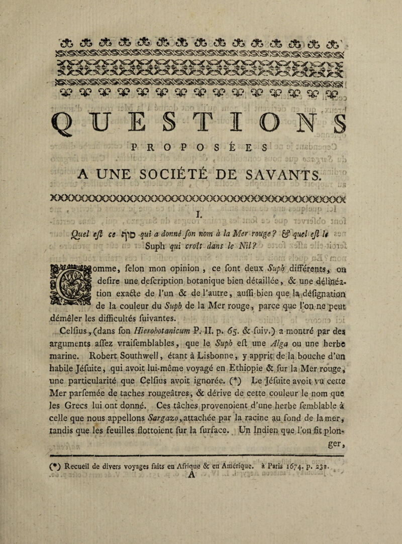 'ab d& <Sfc <*> ife <*> * * ^ * * * *' gfi§SSg®S®S©!®SSS©SSS®S®!SS®S®®!®fSS©!S!SSgS!^ïSK®<®««a SSSSSSS5SSiSR>S»5S>SSS^S5SS^i^iæ5æ;®§®S3®SSS®®S®SS®®î qp qp qp qp qp qp qp qp qp. qp.'qP <qp qp_ ^ ^ 3 |£--t T QUESTIONS PROPOSEES : ifj'bi'i A UNE SOCIÉTÉ DE SAVANTS. xxxxxxxxxxxxxxxxxxxxxxxxxxxxxxxxxxxxxxxxxxx I. ip j1 g«?/ <?/î ce fpD -qui a donné fon nom a la Mer rouge? & quel cß le Suph qui croît dans le Nil? À'.: -ÎIOlî |omme, félon mon opinion , ce font deux Suph différents, oa defire une defcription botanique bien détaillée, & une délinéa¬ tion exa&e de Tun & de l’autre, auffi-bien que la défignatipn de la couleur du Suph de la Mer rouge, parce que l’on ne pçut démêler les difficultés fuivantes. > ; Cellius, (dans fon Hierohotanicum P. II. p» 6g. &-fuiv.) a montré par des arguments allez vraifemblables, que le Suph efl une Alga ou une herbe marine. Robert Southwell, étant à Lisbonne, y apprit de la bouche d’un habile Jéfuite, qui avoit lui-même voyagé en Ethiopie & fur la Mer rouge, une particularité que Gelfius avoit ignorée. (*) Le Jéfuite avoit yu cette Mer parfemée de taches rougeâtres, & dérive de cette couleur le nom que les Grecs lui ont donné. Ces tâches provenoient d’une herbe femblable à celle que nous appelions Sargazo,attachée par la racine au fond de la mer, tandis que les feuilles flottoient fur la furface. Un Indien que l’on lit plon¬ ger, (♦J Recueil de divers voyages faits eu Afrique & en Amérique, à Paris 1674. p. 232. A