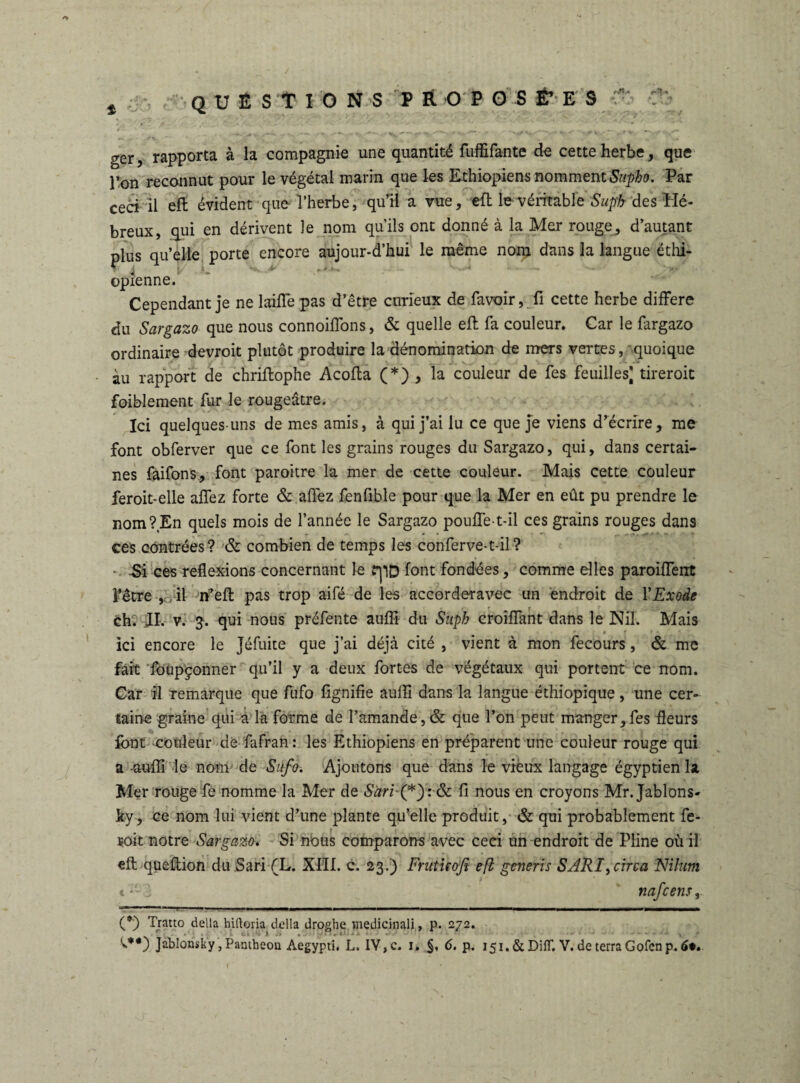 questions proposées rH/> « ger, rapporta à la compagnie une quantité fuffifante de cette herbe, que l’on reconnut pour le végétal marin que les Ethiopiens nomment Supho. Par ceci il eft évident que l’herbe, qu’il a vue, efl le véritable Suph des Hé¬ breux, qui en dérivent le nom qu’ils ont donné à la Mer rouge,, d’autant plus qu’elle porte encore aujour-d’hui le même nom dans la langue éthi¬ opienne. Cependant je ne laide pas d’être curieux de favoir, fi cette herbe différé du Sargazo que nous connoiffons, & quelle eff fa couleur. Car le fargazo ordinaire devroit plutôt produire la dénomination de mers vertes, quoique àu rapport de chriftophe Acoffa (*) , la couleur de fes feuilles] tireroit foiblement fur le rougeâtre. Ici quelques-uns de mes amis, à qui j’ai lu ce que je viens d’écrire, me font obferver que ce font les grains rouges du Sargazo, qui, dans certai¬ nes faifons, font paroitre la mer de cette couleur. Mais cette couleur feroit-elle affez forte & affez fenfible pour que la Mer en eût pu prendre le nom?En quels mois de l’année le Sargazo pouffe-t-il ces grains rouges dans ces contrées? & combien de temps les conferve-t-il? Si ces reflexions concernant le rpD font fondées, comme elles paroiffent l'être , il ffeft pas trop aile de les accorderavec un endroit de Y Exode ch; JI. v. 3. qui nous préfente auffi du Suph croiffant dans le Nil. Mais r « r » * ici encore le Jéfuite que j’ai déjà cité , vient à mon fecours, & me fait foupçonner qu’il y a deux fortes de végétaux qui portent ce nom. Car il remarque que fufo fignifie auffi dans la langue éthiopique, une cer¬ taine graine qui a la forme de l’amande,& que l’on peut manger,fes fleurs font couleur de fafran : les Ethiopiens en préparent une couleur rouge qui a -auffi le nom de Sufo. Ajoutons que dans le vieux langage égyptien la Mer rouge fe nomme la Mer de Säri (*y. & fi nous en croyons Mr.Jablons- ky, ce nom lui vient d’une plante qu’elle produit, & qui probablement fe- soit notre Sargazo. Si nous comparons avec ceci un endroit de Pline où il eft queftion du Sari (L. XIII. c. 23.) Fratuofi efl generis SARI,circa Nilurn (*') Tratto délia hiftoria délia droghe medicinali, p. 272. {**) Jahlonsky, Pamhecm Aegypti, L. IV, c. 1, §, 6. p. i5i.&Difr. V. de terra Gofenp. 6*. \