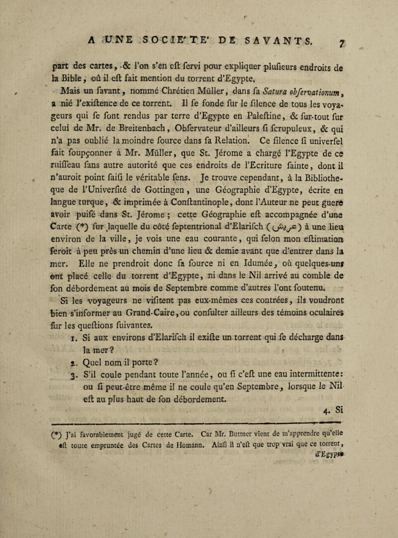 part des cartes, -& l’on s’en eft fervi pour expliquer plufîeurs endroits de la Bible, oû il eft fait mention du torrent d’Egypte. « Mais un favant, nommé Chrétien Müller, dans fa Satura obfervationum, a nié l’exiftence de ce torrent. Il fe fonde fur le filence de tous les voya¬ geurs qui fe font rendus par terre d’Egypte en Paleftine, & fur-tout fur celui de Mr. de Breitenbach, Obfervateur d’ailleurs fi fcrupuleux, & qui n’a pas oublié la moindre fource dans fa Relation. Ce filence fi univerfel fait foupçonner à Mr. Müller, que St. Jérome a chargé l’Egypte de ce ruifieau fans autre autorité que ces endroits de l’Ecriture fainte, dont il n’auroit point faifi le véritable ljens. Je trouve cependant, à la Bibliothè¬ que de TUniverfité de Gottingen , une Géographie d’Egypte, écrite en langue turque, & imprimée à Conftantinople, dont l’Auteur ne peut guerô avoir puifé dans St. Jérome ; cette Géographie eft accompagnée d’une Carte (*) fur ^laquelle du côté feptentrional d’Elarifch (o^/O à une lieu environ de la ville, je vois une eau courante, qui félon mon eftimation feroit à peu près un chemin d’une lieu & demie avant que d’entrer dans la mer. Elle ne prendroit donc fa fource ni en Idumée, où quelques-uns ent placé celle du torrent d’Egypte, ni dans le Nil arrivé au comble de fon débordement au mois de Septembre comme d’autres l’ont foutenu. Si les voyageurs ne vifitent pas eux-mêmes ces contrées, ils voudront bien s’informer au Grand-Caire,ou confulter ailleurs des témoins oculaires fur les queftions fuivantes. i. Si aux environs d’Elarifch il exifte un torrent qui fe décharge dans la mer? i. Quel nom il porte ? 3. S’il coule pendant toute l’année, ou fi c’eft une eau intermittente: ou fi peut-être même il ne coule qu’en Septembre, lorsque le Nil eft au plus haut de fon débordement. - 4. Si £*) J’ai favorablement jugé de cette Carte. Car Mr. Buttner vient de m’apprendre qu’elle •ft toute empruntée, des Cartes de Homann. Ainfi il n’eû que trop vrai que ce torrent, d’Egypt#