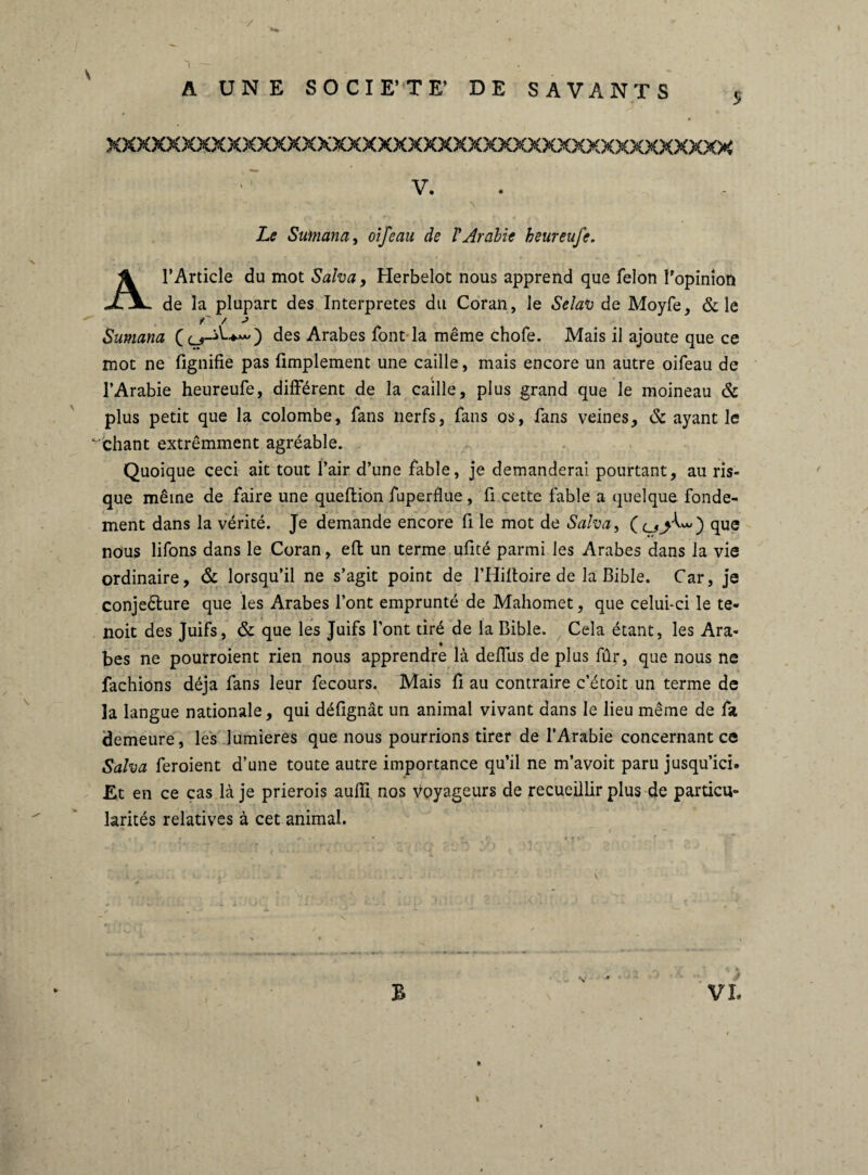 / 1 — . _ A UNE SOCIE’TE’ DE SAVANTS 5 xxxxxxxxxxxxxxxxxxxxxxxxxxxxxxxxxxxxxxxxxx ^ ' V. Le S aman a, oifeau de l'Arabie heureufe. A l’Article du mot Salva, Herbelot nous apprend que félon l'opinion de la plupart des Interprètes du Coran, le SelaV de Moyfe, & le Sumana ( ) des Arabes font la même chofe. Mais il ajoute que ce mot ne fignifie pas Amplement une caille, mais encore un autre oifeau de l’Arabie heureufe, différent de la caille, plus grand que le moineau & plus petit que la colombe, fans nerfs, fans os, fans veines, & ayant le vchant extrêmment agréable. Quoique ceci ait tout l’air d’une fable, je demanderai pourtant, au ris¬ que même de faire une queftion fuperflue , fi cette fable a quelque fonde¬ ment dans la vérité. Je demande encore fi le mot de Salva, que nous lifons dans le Coran, eft un terme ufité parmi les Arabes dans la vie ordinaire, & lorsqu’il ne s’agit point de l’Hiltoire de la Bible. Car, je conjeêlure que les Arabes l’ont emprunté de Mahomet, que celui-ci le te- noit des Juifs, & que les Juifs font tiré de la Bible. Cela étant, les Ara¬ bes ne pourroient rien nous apprendre là deffus de plus fûr, que nous ne fâchions déjà fans leur fecours. Mais A au contraire c’étoit un terme de la langue nationale, qui déAgnàt un animal vivant dans le lieu même de fa demeure, les lumières que nous pourrions tirer de l’Arabie concernant ce Salva feroient d’une toute autre importance qu’il ne m’avoit paru jusqu’ici. Et en ce cas là je prierois auffi nos voyageurs de recueillir plus de particu¬ larités relatives à cet animal. B «