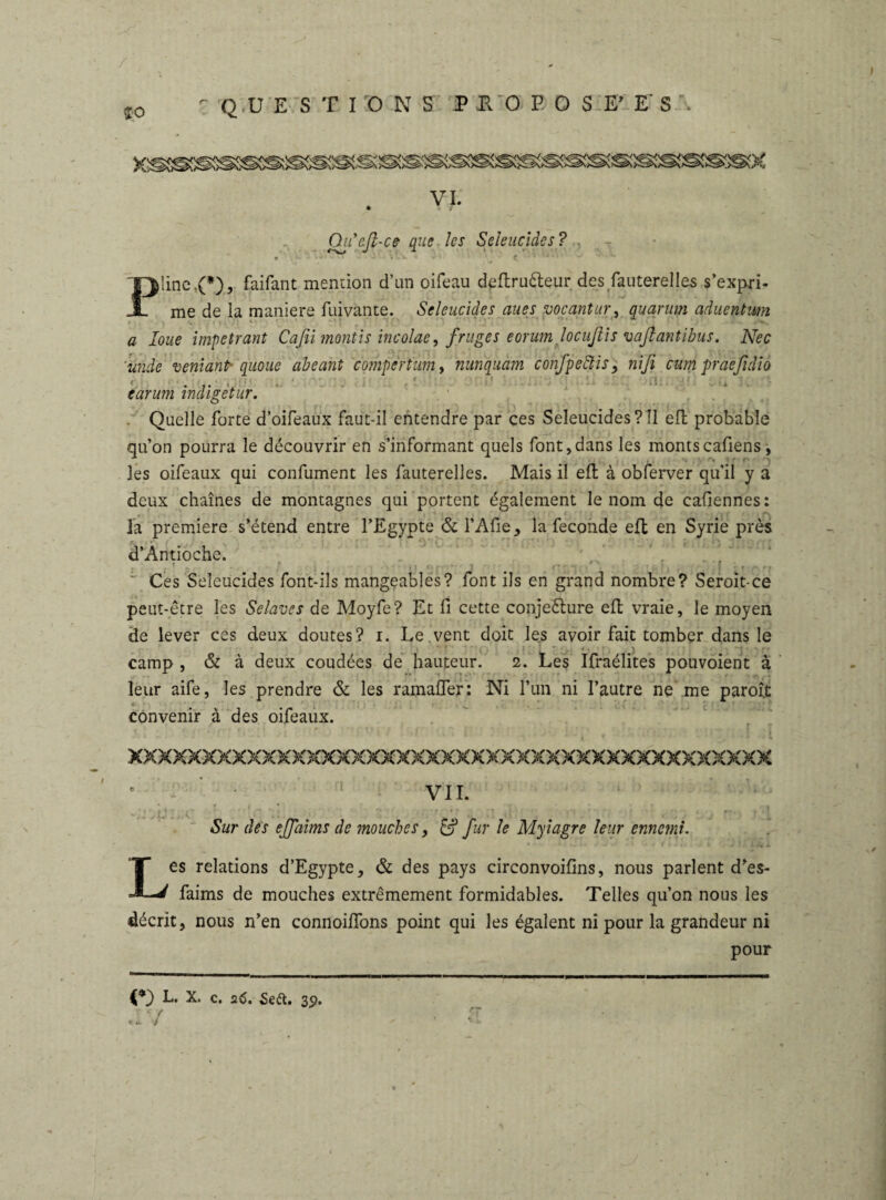 / QUESTIONS P T O P O S E’ E‘ S Qiiefi-ce que les Seleucides? Pline ,(*), faifant mention d’un oifeau deftruêteur des fauterelles s’expri¬ me de la maniéré fuivante. Scleucides aues vocantur, quantm aducntum ' a loue impétrant Cafiimontis incolae, fruges eorum locußis vaflantibus. Nec unde veniant■ qiioue abeant compêrtum, nunquam confpeftis , ni fi cum praefidio .... . ' : earum indigetur. Quelle forte d’oifeaux faut-il entendre par ces Seleucides?îl eft probable qu’on pourra le découvrir en s’informant quels font,dans les montscafiens, les oifeaux qui confument les fauterelles. Mais il eft à obferver qu’il y a deux chaînes de montagnes qui portent également le nom de cafiennes: la première s’étend entre l’Egypte & l’Afie, la fécondé eft en Syrie près d’Antioche. , ' • j ■ Ces Seléucides font-ils mangeables? font ils en grand nombre? Seroit-ce peut-être les Selaves de Moyfe? Et fi cette conjecture eft vraie, le moyen de lever ces deux doutes? i. Le.vent doit les avoir fait tomber dans le > 1 1 » *■ J  * * ' | j ' ! T. • o / • f . \ < *•“#•*»* camp , & à deux coudées de hauteur. 2. Les Ifraélites pouvoient à leur aife, les prendre & les ramalfer: Ni l’un ni l’autre ne me parole convenir à des oifeaux. XXXXXXXXXXXXXXXXXXXXXXXXXXXXXXXXXXXXXXXXXXX e ’ : VII. I . ... , 7 w •• r. 1 11 ... » Sur des ejjaims de mouches, & fur le Myiagre leur ennemi. Les relations d’Egypte, & des pays circonvoifins, nous parlent d’es- faims de mouches extrêmement formidables. Telles qu’on nous les décrit, nous n’en connoilfons point qui les égalent ni pour la grandeur ni pour L. X. c. 26. Seft. 3p. ‘Y t û.