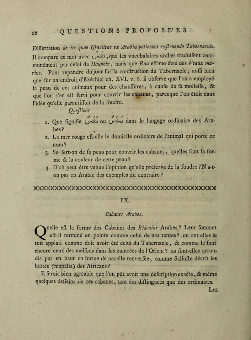 Diflertation de iis quae Ifraèlitae ex Arabia petierunt exßruendo Tabeniaculo. O / # Il compare cc mot avec 5 cjuc les vocubalaires arabes traduilent com* munément par celui de Dauphin, mais que Raa eftime être des Veaux ma¬ rins. Pour répandre du jour fur la conftru&ion du Tabernacle, auffi bien que fur un endroit d’Ezéchiel ch. XVI. v. 6. il obferve que l’on a employé la peau de ces animaux pour des chauifures, a caufe de fa mollelfe, & que l’on s’en eft fervi pour couvrir les cabanes, parceque l’on étoit dans l’idée quelle garantiifoit de la foudre. Quefiioiis O / J O / J 1. Que fignifie ou dans le langage ordinaire des Ara¬ bes? , 2. La mer rouge effc-elle le domicile ordinaire de l’animal qui porte ce nom? 3. Se fert-on de fa peau pour couvrir les cabanes, quelles font la for¬ me & la couleur de cette peau? 4. D’où peut être venue l’opinion qu’elle préferve de la foudre ?N’a-t- on pas en Arabie des exemples du contraire ? xxxxxxxxxxxxxxxxxxxxxxxxxxxxxxxxxxxxxxxxxxx IX. Cabanes Arabes. Quelle eft la forme des Cabanes des Bédouins Arabes ? Leur fommeî eft-il terminé en pointe comme celui de nos tentes? ou ont-elles Le toit applati comme doit avoir été celui du Tabernacle, & comme le font encore ceux des maifons dans les contrées de l’Orient? ou font-elles arron¬ dis par en haut en forme de nacelle renverfée, comme Sallufte décrit les huttes (mapaîia) des Africans? * ■ v \ H feroit bien agréable que l’on pût avoir une defcriptionexa6le.,&même quelques deiTeins de ces cabanes, tant des diftingueés que des ordinaires. Les / •