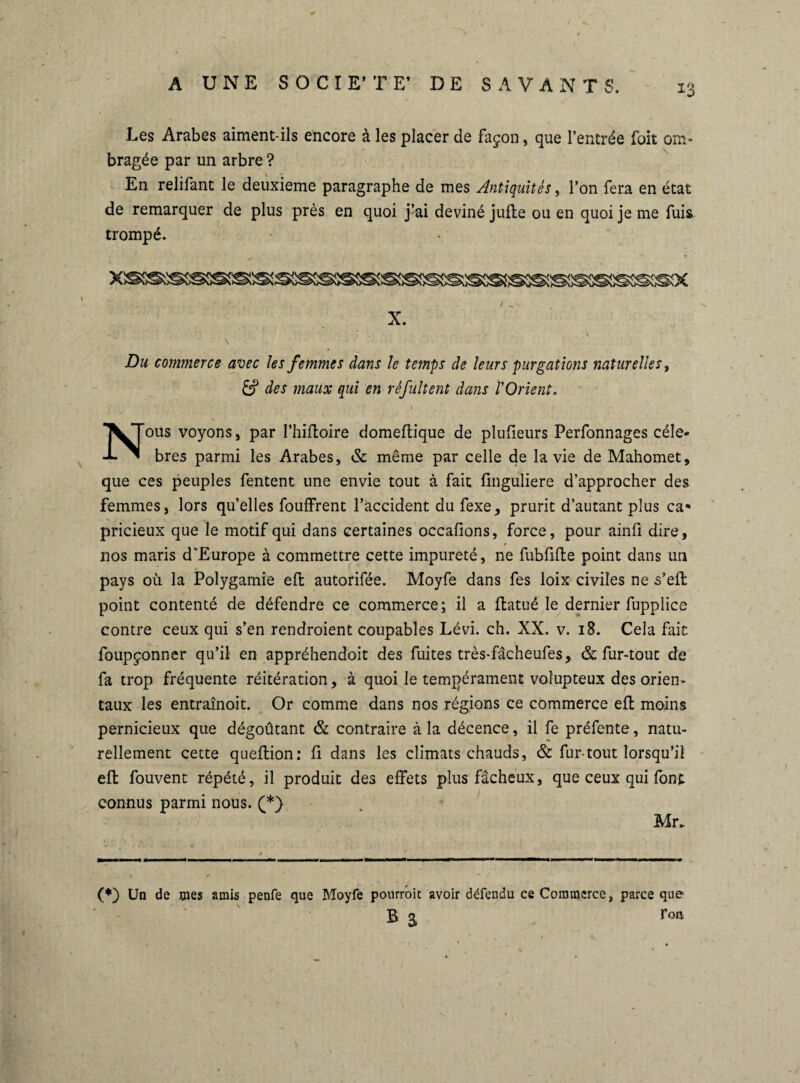 Les Arabes aiment-ils encore à les placer de façon, que l’entrée foit om¬ bragée par un arbre ? En relifant le deuxieme paragraphe de mes Antiquités, l’on fera en état de remarquer de plus près en quoi j’ai deviné jufte ou en quoi je me fuis trompé. X. \ \ # V- Du commerce avec les femmes dans le temps de leurs purgations naturelles, & des maux qui en réfultent dans ïOrient. \ - ; Nous voyons, par l’hiftoire domeftique de plufieurs Perfonnages célé¬ brés parmi les Arabes, & même par celle de la vie de Mahomet, que ces peuples fentent une envie tout à fait finguliere d’approcher des femmes, lors quelles fouffrent l’accident du fexe, prurit d’autant plus ca¬ pricieux que le motif qui dans certaines occafions, force, pour ainfi dire, nos maris d’Europe à commettre cette impureté, ne fubfifte point dans un pays où la Polygamie eft autorifée. Moyfe dans fes loix civiles ne s’eft point contenté de défendre ce commerce; il a ftatué le dernier fupplice contre ceux qui s’en rendroient coupables Lévi. ch. XX. v. 18. Cela fait foupçonner qu’il en appréhendoit des fuites très-fâcheufes, & fur-tout de fa trop fréquente réitération, à quoi le tempérament voîupteux des orien¬ taux les entraînoit. Or comme dans nos régions ce commerce eft moins pernicieux que dégoûtant & contraire à la décence, il fe préfente, natu¬ rellement cette queftion; fi dans les climats chauds, & fur-tout lorsqu’il eft fouvent répété, il produit des effets plus fâcheux, que ceux qui font connus parmi nous. (*} Mr. (*) Un de mes amis penfe que Moyfe pourrait avoir défendu ce Commerce, parce que