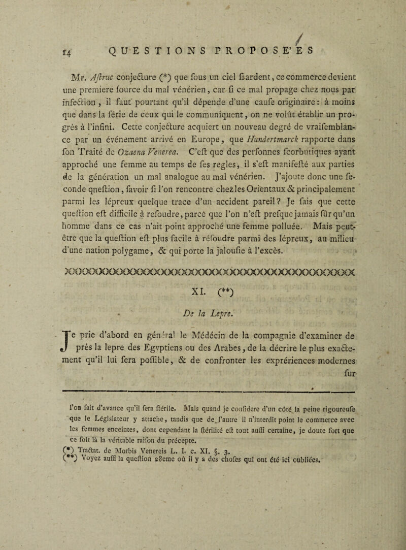 » l/. • - ' / QUESTIONS PROPOSE’ ES Mr. Aflvuc conjecture (*) que fous un ciel fi ardent, ce commerce devient une première fource du mal vénérien, car fi ce mal propage chez nous par infeCtion , il faut pourtant qu’il dépende d’une caufe originaire : à moins que dans la férié de ceux qui le communiquent, on ne volût établir un pro¬ grès à l’infini. Cette conjecture acquiert un nouveau degré de vraifemblan- ce par un événement arrivé en Europe, que Hundertmarck rapporte dans fon Traité de Ozaena Venerea. C’eft que des perfonnes fcorbutiques ayant approché une femme au temps de fes réglés, il s’efb manifefté aux parties de la génération un mal analogue au mal vénérien. J’ajoute donc une fé¬ condé queftion , favoir fi l’on rencontre chezles Orientaux & principalement parmi les lépreux quelque trace d’un accident pareil? Te fais que cette queftion eft difficile à refoudre, parce que l’on n’eft prefque jamais fur qu’un homme dans ce cas n’ait point approché une femme polluée. Mais peut- être que la queftion eft plus facile à réfoudre parmi des lépreux, au milieu d’une nation polygame, & qui porte la jaloufie à l’excès. * XXXXXXXXXXXXXXXXXXXXXXXXXXXXXXXXXXXXXXXXXX XI. (**) * ' De la Lepre. Je prie d’abord en général le Médecin de la compagnie d’examiner de près la lepre des Egvptiens ou des Arabes, de la décrire le plus exacte¬ ment qu’il lui fera poffible, & de confronter les exprériences modernes fur l’on fait d’avance qu’il fera ftérile. Mais quand je confidere d’un côté la peine rigoureufe que le Législateur y attache, tandis que de. l’autre il n’interdit point le commerce avec les femmes enceintes, dont cependant la flérilité eft tout aufti certaine, je doute fort que ce foit là la véritable raifon du précepte. C*) Trattat. de Morbis Venereis L. I- c. XI. §. 3. (**) Voyez auffi la queftion 28eme où il y a des chofcs qui ont été ici oubliées.