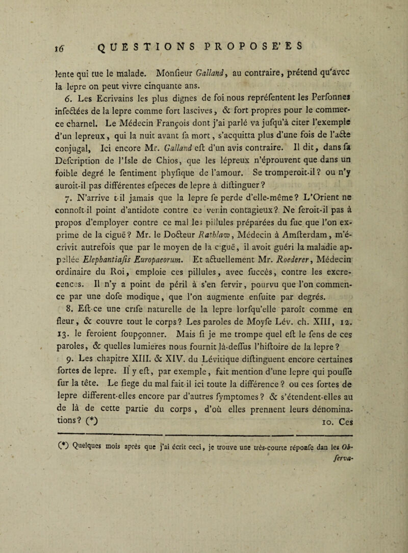 tente qui tue le malade. Moniteur Galland, au contraire, prétend qu'avec la lepre on peut vivre cinquante ans. 6. Les Ecrivains les plus dignes de foi nous repréfentent les Perfonnes infeétées de la lepre comme fort lascives, & fort propres pour le commer¬ ce charnel. Le Médecin François dont j’ai parlé va jufqu’à citer l’exemple d’un lepreux, qui la nuit avant fa mort, s’acquitta plus d’une fois de l’tete conjugal, Ici encore Mr. Galland eft d’un avis contraire. Il dit, dans fa Defcription de l’Isle de Chios, que les lépreux n’éprouvent que dans un foible degré le fentiment phyfique de l’amour. Se tromperoit-il ? ou n’y auroit-il pas différentes efpeces de lepre à distinguer ? 7. N’arrive t il jamais que la lepre fe perde d’elle-même? L’Orient ne connoît-il point d’antidote contre ce venin contagieux? Ne feroit-il pas à propos d’employer contre ce mal les piilules préparées du fuc que l’on ex¬ prime de la ciguë? Mr. le Doêteur Rathlam, Médecin à Amfterdam, m’é¬ crivit autrefois que par le moyen de la c;guë, il avoit guéri la maladie ap- pellée Elephantiafis Europaeorum. Et actuellement Mr. Roederer, Médecin ordinaire du Roi, emploie ces pillules, avec fuccès, contre les excre- cences. Il n’y a point de péril à s’en fervir, pourvu que l’on commen¬ ce par une dofe modique, que l’on augmente enfuite par degrés. 8. Efl-ce une crife naturelle de la lepre lorfqu’elle paroît comme en fleur, & couvre tout le corps? Les paroles de Moyfe Lév. ch. XIII, 12. 13. le feroient foupçonner. Mais fi je me trompe quel eft le fens de ces paroles, & quelles lumières nous fournit là-deffus l’hiftoire de la lepre? 9. Les chapitre XIII. & XIV. du Lévitique diflinguent encore certaines fortes de lepre. Il y eft, par exemple, fait mention d’une lepre qui pouffe fur la tête. Le fiege du mal fait-il ici toute la différence ? ou ces fortes de lepre different-elles encore par d’autres fymptomes? & s’étendent-elles au de là de cette partie du corps , d’où elles prennent leurs dénomina¬ tions? (*) io. Ces 00 Quelques mois après que j’ai écrit ceci, je trouve une très-courte réponfe dan les Ob- ferva-