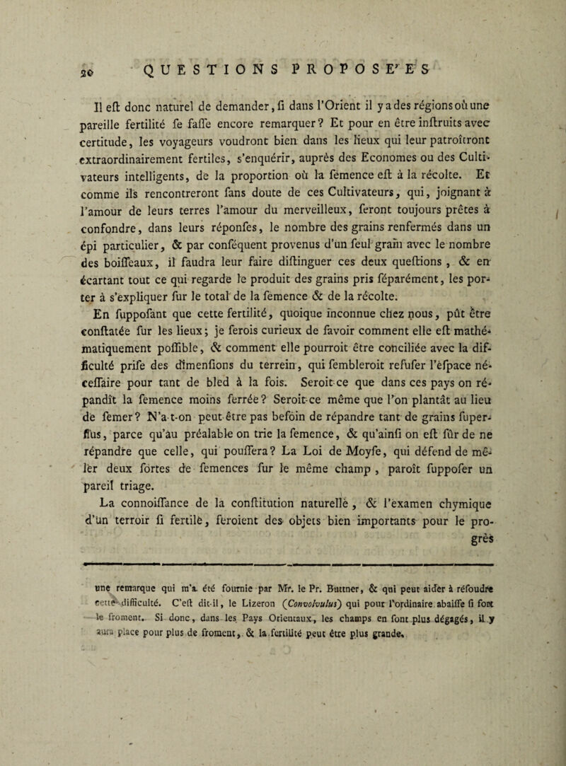 I QUESTIONS PROPOSEES Il efb donc naturel de demander, fi dans l’Orient il y a des régions où une pareille fertilité fe faffe encore remarquer? Et pour en êtreînflruits avec certitude, les voyageurs voudront bien dans les lieux qui leur patroîtront extraordinairement fertiles, s’enquérir, auprès des Economes ou des Culti¬ vateurs intelligents, de la proportion où la fernen ce efl à la récolte. Et comme ils rencontreront fans doute de ces Cultivateurs, qui, joignants l’amour de leurs terres l’amour du merveilleux, feront toujours prêtes à confondre, dans leurs réponfes, le nombre des grains renfermés dans un cpi particulier, & par conféquent provenus d’un feulgram avec le nombre des boiffeaux, il faudra leur faire diftinguer ces deux queftions , & en écartant tout ce qui regarde le produit des grains pris féparément, les por¬ ter à s’expliquer fur le total de la femence & de la récolte. En fuppofant que cette fertilité, quoique inconnue chez nous, put être conftatée fur les lieux ; je ferois curieux de favoir comment elle efl mathé- manquement poflfible, & comment elle pourroit être conciliée avec la dif¬ ficulté prife des dlmenfions du terrein, qui fembleroit refufer l’èfpace né- ceffaire pour tant de bled à la fois. Seroit ce que dans ces pays on ré¬ pandît la femence moins ferrée? Seroit-ce même que l’on plantât au lieu de ferner? N’a-t-on peut-être pas befoin de répandre tant de grains fuper- flus, parce qu’au préalable on trie la femence, & qu’ainfi on efi: fur de ne répandre que celle, qui pouffera? La Loi deMoyfe, qui défend de mê- lèr deux fortes de femences fur le même champ , paroît fuppofer un pareil triage. La connoiffance de la confiitution naturelle , & l’examen chymique d’Un terroir fi fertilè, feroient des objets bien importants pour le pro¬ grès une remarque qui m’a. été fournie par Mr. le Pr. Bnttner, & qui peut aider à réfoudre v cette-difficulté. C’eft dit-il, le Lizeron {Convolvului) qui pourd’ordinaire abailfe fi font le froment. Si donc, dans les Pays Orientaux, les champs en font plus dégagés, il y aura place pour plus de froment,. & la.fertilité peut être plus grande.