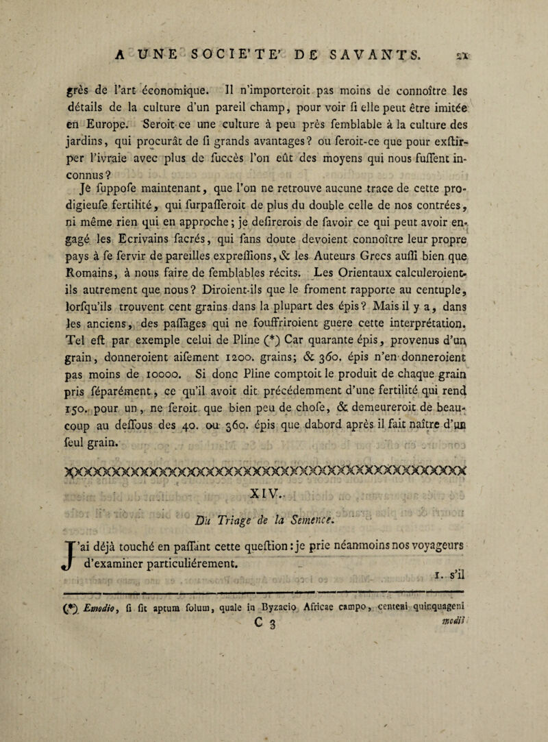 grès de l’art économique. Il n’importeroit pas moins de connoître les détails de la culture d’un pareil champ, pour voir fi elle peut être imitée en Europe. Seroit ce une culture à peu près femblable à la culture des jardins, qui procurât de fi grands avantages? ou feroit-ce que pour exftir- per l’ivraie avec plus de fuccès l’on eût des moyens qui nous fufient in¬ connus? Je fuppofe maintenant, que l’on ne retrouve aucune trace de cette pro« digieufe fertilité, qui furpafleroit de plus du double celle de nos contrées, ni même rien qui en approche; je defirerois de favoir ce qui peut avoir en¬ gagé les Ecrivains facrés, qui fans doute dévoient connoître leur propre pays à fe fervir de pareilles expreflions, & les Auteurs Grecs auffi bien que Romains, à nous faire de femblables récits. Les Orientaux calculeroient* ils autrement que nous? Diroient-ils que le froment rapporte au centuple, lorfqu’ils trouvent cent grains dans la plupart des épis? Mais il y a, dans les anciens, des paflages qui ne fouffriroient guere cette interprétation. Tel eft par exemple celui de Pline (*) Car quarante épis, provenus d’un, grain, donneroient aifement 1200. grains; & 360. épis n’en donneroient pas moins de 1000.0. Si donc Pline comptoit le produit de chaque grain pris féparément, ce qu’il avoit dit précédemment d’une fertilité qui rend 150. pour un,. ne feroit que bien peu de chofe, &. demeureroit de beau¬ coup au deflous des 40. ou 360. épis que dabord après il fait naître d’un feul grain. DU Triage de la Semence. J’ai déjà touché en paflfant cette queflionîje d’examiner particuliérement. prie néanmoins nos voyageurs 1. s’il (?) Emodio, fi fit aptum folura, quale in Byzacio Africae campo, centem quinquageni c 3 wodih