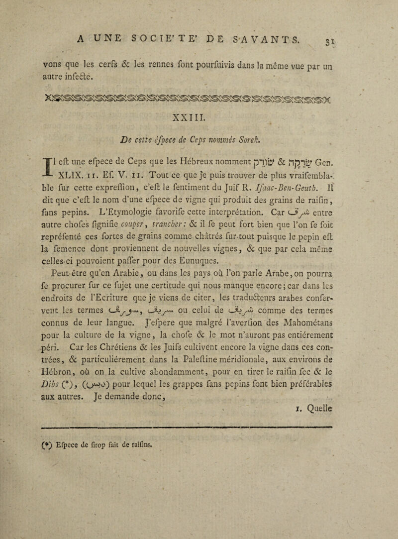 vons que les cerfs & les rennes font pourfuivis dans la même vue par un autre infeête. De cette éfpece de Ceps nommés SoreL Il eft une efpece de Ceps que les Hébreux nomment pTit^ & Gern XLIX. il. Ef. V. ii. Tout ce que je puis trouver de plus vraifembla-, ble fur cette expreffion, c’eft le fentiment du Juif R. Ifaac-Ben-Geuth. 11 dit que c’eft le nom d’une efpece de vigne qui produit des grains de raifin, fans pépins. L’Etymologie favorife cette interprétation. Car cjy£ entre autre chofes lignine couper, trancher : & il fe peut fort bien que l’on fe foit repréfenté ces fortes de grains comme châtrés fur-tout puisque le pépin eft la femence dont proviennent de nouvelles vignes, & que par cela même celles-ci pouvoient palier pour des Eunuques. Peut-être qu’en Arabie, ou dans les pays où l’on parle Arabe,on pourra fe procurer fur ce fujet une certitude qui nous manque encore;car dans les endroits de l’Ecriture que je viens de citer, les traducteurs arabes confer- vent les termes ou celui de ULyw comme des termes connus de leur langue. J’efpere que malgré l’averllon des Mahométans pour la culture de la vigne, la chofe & le mot n’auront pas entièrement péri. Car les Chrétiens & les Juifs cultivent encore la vigne dans ces con¬ trées, & particuliérement dans la Paleftine méridionale, aux environs de Hébron, où on la cultive abondamment, pour en tirer le raifln fec & le Dihs (*), pour lequel les grappes fans pépins font bien préférables aux autres. Je demande donc, < i. Quelle (*) Efpece de firop fait de raifins.