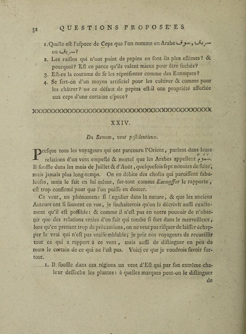 t j / ‘ i • • . ,v QUESTIONS PROPOSE’ ES 1. Quelle eft l'efpece de Ceps que l'on nomme en Arabe , cJUy“» OU 2. Les raifms qui n’ont point de pépins en font ils plus eftimes? & pourquoi? Eft ce parce qu’ils valent mieux pour être fechés? 3. Eft-ce la coutume de fe les répréfenter comme des Eunuques? 4. Se fert-on d’un moyen artificiel pour les cultiver & comme pour les châtrer? ou ce défaut de pépins eft-il une propriété affeétée aux ceps d’une certaine efpece? XXIV. Du Samum, vent p?flilentieux. Prefque tous les voyageurs qui ont parcouru l’Orient, parlent dans leurs relations d’un vent empefté & mortel que les Arabes appellent ^ Il fouffle dans les mois de Juillet &d’Août quelquefois fept minutes de fuite’, mais jamais plus long-temps. On en débite des chofes qui paroiffent fabu- leufes, mais le fait en lui même, fur-tout comme Kaempffer le rapporte, eft trop confirmé pour que l’on puiûe en douter. Ce vent, un phénomène fi fngulier dans la nature, & que les anciens Auteurs ont fi fouvent en vue, je fouhaiterois qu’on le décrivît aufli exacte¬ ment qu’il eft poffible : & comme il n’eft pas en notre pouvoir de n’obte¬ nir que des relations vraies d’un fait qui tombé fi fort dans le merveilleux, lors qu’en prenant trop de précaution s, on ne veut pas rifquer de laiffer échap¬ per le vrai qui n’eft pas vraife mblable; je prie nos voyageurs de recueillir tout ce qui a rapport à ce vent, mais auffi de diftinguer en peu de mots le certain de ce -qui ne l’eft pas. Voici ce que je voudrois favoir fur- tout. i. Il fouffle dans ces régions un vent d’Eft qui par fon extrême cha¬ leur defleche les plantes: à quelles marques peut-on le diftinguer de /