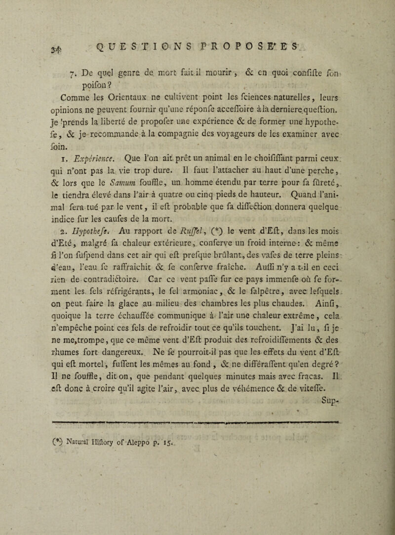 34' 7. De quel genre de mort fait il mourir, & en quoi confiite fon poifon ? Comme les Orientaux ne cultivent point les fciences naturelles, leurs opinions ne peuvent fournir qu’une réponfe acceffoire àladerniere^queftion. Je ^prends la liberté de propofer une expérience & de former une hypothe- fe, & je recommande à la compagnie des voyageurs de les examiner avec foin. 1. Expérience. Que l’on ait prêt un animal en le choififfant parmi ceux qui n’ont pas la. vie trop dure. Il faut l’attacher au haut d’une perche, & lors que le Samum fouffle, un homme étendu par terre pour fa fureté, le tiendra élevé dans l’air à quatre ou cinq pieds de hauteur. Quand l’ani¬ mal fera tué parle vent, il eft probable que fa diffeétion donnera quelque indice fur les caufes de la mort. 2. Hypothefe. Au rapport de RuJJel, (*) le vent d’Efl, dans les mois d’Eté, malgré fa chaleur extérieure,.conferve un froid interne: & même fi l’on fufpend dans cet air qui eft prefque brûlant,des vafes de terre pleins- ®’eau, l’eau fe raffraichit & fe conferve fraîche. Auiïi n’y a-t-il en ceci rien de contradictoire. Car ce vent paffe fur ce pays immenfe où fe for-- ment les. fels réfrigérants, le fel armoniac, & le falpêtre, avec lefquels on peut faire la glace au milieu des chambres les plus chaudes. Ainfi, quoique la terre échauffée communique à l’air une chaleur extrême, cela n’empêche point ces fels de refroidir tout ce qu’ils touchent. J’ai lu, fi je ne me,trompe, que ce même vent d’Eft produit des refroidiffements & des rhumes fort dangereux. Ne fe pourroit-il pas que les effets du vent d’Eft qui eft mortel, fuffent les mêmes au fond , & ne différaffent qu’en degré? II ne fouffle, dit on, que pendant quelques minutes mais avec fracas. Il eft donc à croire qu’il agite l’air, avec plus de véhémence & de viteffe. Sup- (*) Natural Iliftory of Aleppo p. 15.