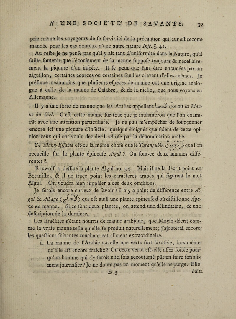 3? prie même les voyageurs de fe fervir ici de la précaution qui leur eftrecorm mandée pour les cas douteux d’une autre nature Infi. §. 41. Au refie je ne penfe pas qu’il y ait tant d’uniformité dans la Nature, qu’il faille foutenir que l’écoulement de la manne fuppofe toujours & néceffaire- ment la piquure d’un infeête.. Il fe peut que fans être entamées par un aiguillon, certaines écorces ou certaines feuilles crevent d’elles-mêmes. Je préfume néanmoins que plufieurs efpeces de manne ont une origine analo¬ gue à celle de la manne de Calabre, & de la. nielle, que nous voyons en Allemagne. UJ Il y a une forte de manne que les Arabes appellent 1**0) <>* ou la Man- . s ne du Ciel. C’efl cette manne fur-tout que je fouhaiterois que l’on exami¬ nât avec une attention particulière. Je ne puis m’empêcher de foupçonner encore ici une piquure d’infeête, quelque éloignés que foient de cette opi¬ nion ceux qui ont voulu décider-la chofe par la dénomination arabe. < -j . .. O J o / -/ Ce Manri'EJfama eft-ce là même chofe que le Tarangubin que l’on / / recueille fur la plante épineufe Algul ? Ou font-ce deux mannes diffé¬ rentes Z Rauwolf a defliné la plante Algul no. 94. Mais ifne.la décrit point en Botanifhe, & il ne trace point les caraêteres arabes qui figurent le mot Algul. On voudra bien fuppléer à ces deux omiflions. Je ferois encore, curieux de favoir s’il n’y a point de différence entre Al-- J / O / gui & Alhage qui eft auffi une plante épineufe d’où diftille une efpe, ce de manne.. Si ce font deux plantes, on attend, une.délinéation, & une. defcription de la derniere. Les Ifraélites s’étant nourris de manne arabique, que Moyfe décrit coim me la vraie manne telle qu’elle fe produit naturellement; j’ajouterai encore, les queftions fuivantes touchant cet aliment extraordinaire.. 1. La manne de l’Arabie a-t-elle une vertu fort laxative, lors même.' qu’elle eft encore fraîche? Ou cette vertu eft-elle allez foible pour qu’un homme qui s’y feroit une fois accoutumé pût en faire fon ali¬ ment journalier? Je ne doute pas un moment quelle ne purge. Elle