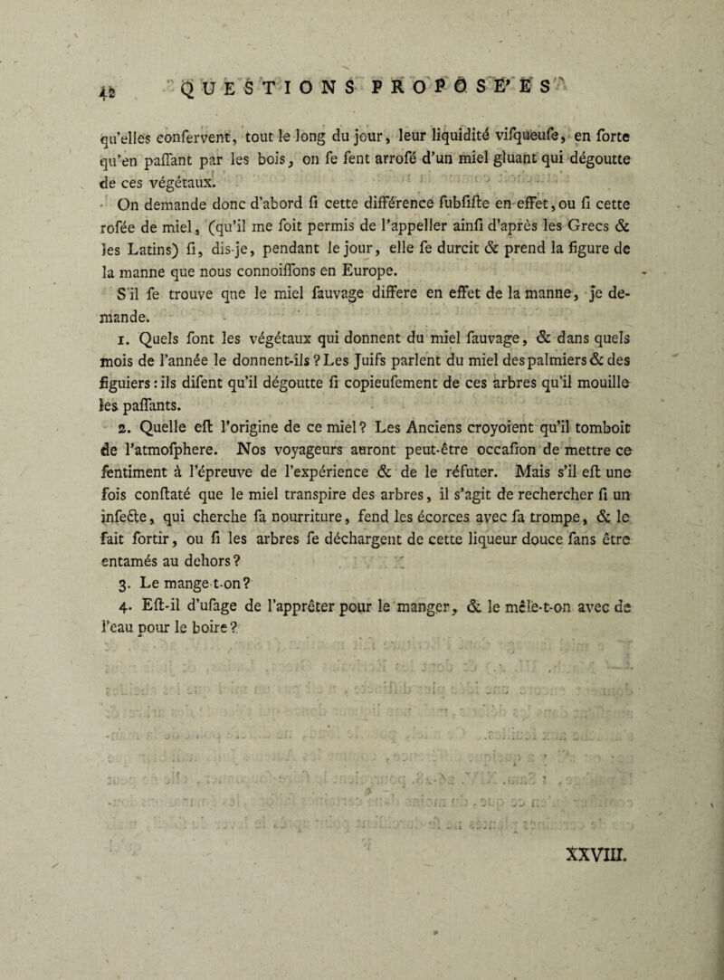 \ i2 questions propö s WS s qu’elles confervent, tout le long du jour, leur liquidité vifqueufe, en forte qu’en paffant par les bois, on fe fent arrofé d’un miel gluant qui dégoutte de ces végétaux. On demande donc d’abord fi cette différence fubfifle en effet,ou fi cette rofée de miel, (qu’il me foit permis de l’appeller ainfi d’après les Grecs & les Latins) fi, dis-je, pendant le jour, elle fe durcit & prend la figure de la manne que nous connoiffons en Europe. S'il fe trouve que le miel fauvage différé en effet de la manne, je de¬ mande. i. Quels font les végétaux qui donnent du miel fauvage, & dans quels mois de l’année le donnent-ils ? Les Juifs parlent du miel des palmiers & des figuiers : ils difent qu’il dégoutte fi copieufement de ces arbres qu’il mouille les paffants. z. Quelle eft l’origine de ce miel ? Les Anciens croyoient qu’il tomboit de l’atmofphere. Nos voyageurs auront peut-être occafion de mettre ce fentiment à l’épreuve de l’expérience & de le réfuter. Mais s’il eft une fois conftaté que le miel transpire des arbres, il s’agit de rechercher fi un infe&e, qui cherche fa nourriture, fend les écorces avec fa trompe, & le fait fortir, ou fi les arbres fe déchargent de cette liqueur douce fans être entamés au dehors ? 3. Le mange t-on? 4. Efl-il d’ufage de l’apprêter pour le manger, & le mêlé-t-on avec de l’eau pour le boire ? & r , . . ï K\t \\ f- * r • * XXVIII.