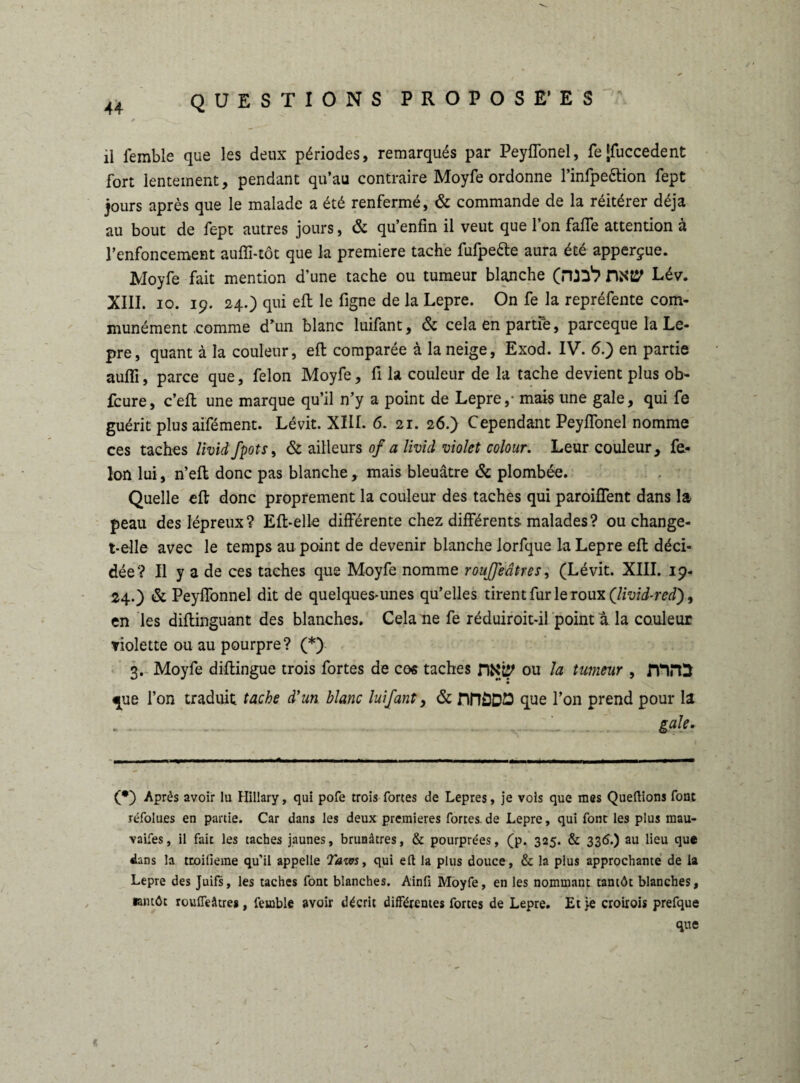 il femble que les deux périodes, remarqués par Peyffonel, fe[fuccedent fort lentement, pendant qu’au contraire Moyfe ordonne l’infpettion fept jours après que le malade a été renfermé, & commande de la réitérer déjà au bout de fept autres jours, & qu’enfîn il veut que l’on faffe attention à l’enfoncement aufli-tôt que la première tache fufpette aura été apperçue. Moyfe fait mention d’une tache ou tumeur blanche (rua1? Lév. XIII. io. 19. 24.) qui eft le figne de la Lepre. On fe la repréfente com¬ munément .comme d’un blanc luifant, & cela en partfe, parceque la Le¬ pre, quant à la couleur, eft comparée à la neige, Exod. IV. 6.) en partie aufli, parce que, félon Moyfe, fi la couleur de la tache devient plus ob- fcure, c’eft une marque qu’il n’y a point de Lepre,- mais une gale, qui fe guérit plus aifément. Lévit. XIII. 6. 21. 26.) Cependant Peyftonel nomme ces taches lividfpots, & ailleurs of a livid violet colour. Leur couleur, fé¬ lon lui, n’eft donc pas blanche, mais bleuâtre & plombée. Quelle eft donc proprement la couleur des taches qui paroiflent dans la peau des lépreux? Eft-elle différente chez différents, malades? ou change- t-elle avec le temps au point de devenir blanche lorfque la Lepre eft déci¬ dée? Il y a de ces taches que Moyfe nomme rougeâtres, (Lévit. XIII. 19- 24.) & Peyffonnel dit de quelques-unes qu’elles tirent fur le roux (livid-red), en les diftinguant des blanches. Cela ne fe réduiroit-il point a la couleur violette ou au pourpre? (*) 3. Moyfe diftingue trois fortes de cos taches HKtp ou la tumeur , fttrO que l’on traduit tache d'un blanc luifant, & nfîÔDE que l’on prend pour la gale. (•) Après avoir lu Hillary, qui pofe trois fortes de Lepres, je vols que mes Queftions font réfolues en partie. Car dans les deux premières fortes, de Lepre, qui font les plus mau¬ vaises, il fait les taches jaunes, brunâtres, & pourprées, (p. 325. & 336.) au lieu que dans la troilieme qu’il appelle Tarn, qui eft la plus douce, & la plus approchante de la Lepre des Juifs, les taches font blanches. Ainft Moyfe, en les nommant tantôt blanches, tantôt rouffeâtres, femble avoir décrit différentes fortes de Lepre. Et je croirais prefque que «