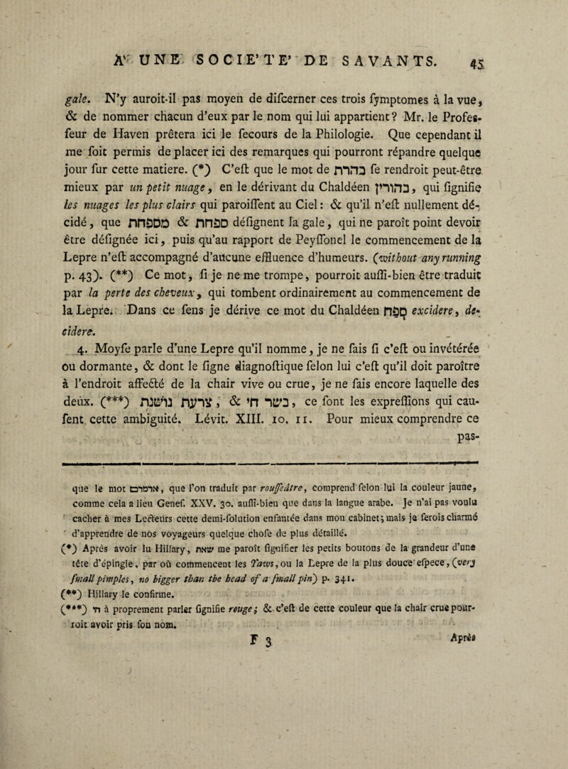 gale. N’y auroit-il pas moyen de difcerner ces trois fymptomes à la vue, & de nommer chacun d’eux par le nom qui lui appartient? Mr. le Profes- feur de Haven prêtera ici le fecours de la Philologie. Que cependant il me foit permis de placer ici des remarques qui pourront répandre quelque jour fur cette matière. (*) C’eft que le mot de rnna fe rendroit peut-être mieux par un petit nuage, en le dérivant du Chaldéen |*TifT3, qui lignifie les nuages les plus clairs qui paroifient au Ciel : & qu’il n’eft nullement dé¬ cidé , que nnöDD & nnöD défignent la gale, qui ne paroît point devoir être délignée ici, puis qu’au rapport de Peyflonel le commencement delà Lepre n’ell accompagné d’aucune effluence d’humeurs, (voitbout anyrunning p. 43). (**) Ce mot, li je ne me trompe, pourroit aulfi-bien être traduit par la perte des cheveuxy qui tombent ordinairement au commencement de la Lepre. Dans ce fens je dérive ce mot du Chaldéen fîüD excidere, de* ciderc. 4. Moyfe parle d’une Lepre qu’il nomme, je ne fais li c’ell ou invétérée ou dormante, & dont le ligne diagnoftique félon lui c’efi: qu’il doit paroître à l’endroit affeêté de la chair vive ou crue, je ne fais encore laquelle des deux. (***) MjnV > & *n “1ÎSO J ce font les exprelîions qui cau- fent cette ambiguité. Lévit. XIII. 10. n. Pour mieux comprendre ce pas- que le mot ta^ôiN, que l’on traduit par rouffsâtre, comprend félon lui la couleur jaune, comme cela a lieu Genef. XXV. 30. auftï-bieu que dans la langue arabe. Je n’ai pas voulu cacher à mes Lecteurs cette demi-folution enfantée dans mon cabinet;mais je feroischarmé d’apprendre de nos voyageurs quelque chofe de plus détaillé. (*) Après avoir lu Hillary, mty me paroît figuifier les petits boutons de la grandeur d’une tête d’épingle , par où commencent les Taws, ou la Lepre de la plus douce efpece, (very finall p impies, no bigger thon tbe hcad of a fmall pin) p. 341. (**) Hillary le confirme. (***} h proprement parler lignifie rouge ; & c’eft de cette couleur que la chair crue pour¬ roit avoir pris fou nom. $ ^ Aprèâ