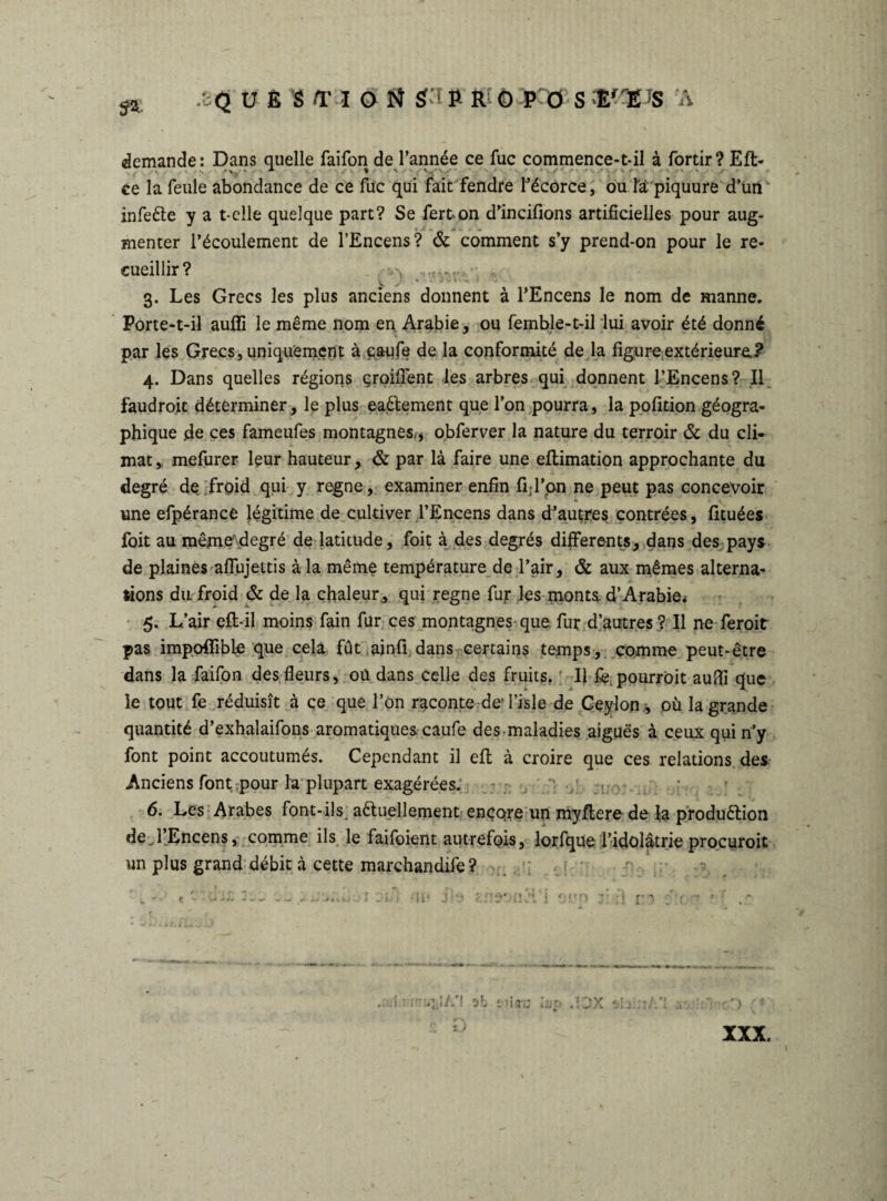 ^ /oQ UÈS/riON Sf t » R ÖPÖ S Er^S A demande: Dans quelle faifon de l’année ce fuc commence-t-il à fortir? Eft- ce la feule abondance de ce fuc qui fait fendre l’écorce, ou la piquure d’un infeête y a t-clle quelque part? Se fert-on d’incifions artificielles pour aug¬ menter l’écoulement de l’Encens? & comment s’y prend-on pour le re¬ cueillir? :,\ 3. Les Grecs les plus anciens donnent à l’Encens le nom de manne. Porte-t-il aufîi le même nom en Arabie, ou femble-t-il lui avoir été donné par les Grecs, uniquement à caufe de la conformité de la figure extérieure.? 4. Dans quelles régions çroiflent les arbres qui donnent l’Encens? Il faudroit déterminer, le plus ea&ement que l’on pourra, la pofition géogra¬ phique de ces fameufes montagnes,, obferver la nature du terroir & du cli¬ mat, mefurer leur hauteur, & par là faire une ellimation approchante du degré de froid qui y regne, examiner enfin fijl’pn ne peut pas concevoir une efpérance légitime de cultiver l’Encens dans dJauçres contrées, fituées foit au même'.degré de latitude, foit à des degrés differents, dans des pays de plaines aflujettis à la même température de l’air, & aux mêmes alterna¬ tions du froid & de la chaleur, qui regne fur les monta d’Arabie. 5. L’air eft-il moins fain fur ces montagnes que fur d’autres ? Il ne feroit pas impofîible que cela fût ainfi dans certains temps, comme peut-être dans la faifon des fleurs, oû dans celle des fruits. ; Il fepourroit auflî que le tout fe réduisît à ce que l’on raconte de l’isle de Ceylon , où la grande quantité d’exhalaifons aromatiques caufe des maladies aiguës à ceux qui n’y font point accoutumés. Cependant il efl à croire que ces relations des Anciens font :pour la plupart exagérées. , *. 6. Les Arabes font-il s. a&uellement encore un myflere de la produélion de l’Encens, comme ils le faifoient autrefQis, lorfque l'idolâtrie procuroit un plus grand débit à cette marchandife? ‘ii‘ ’* < »:ftn .! l.'\ ob Mi.ro U, .10X *) i )