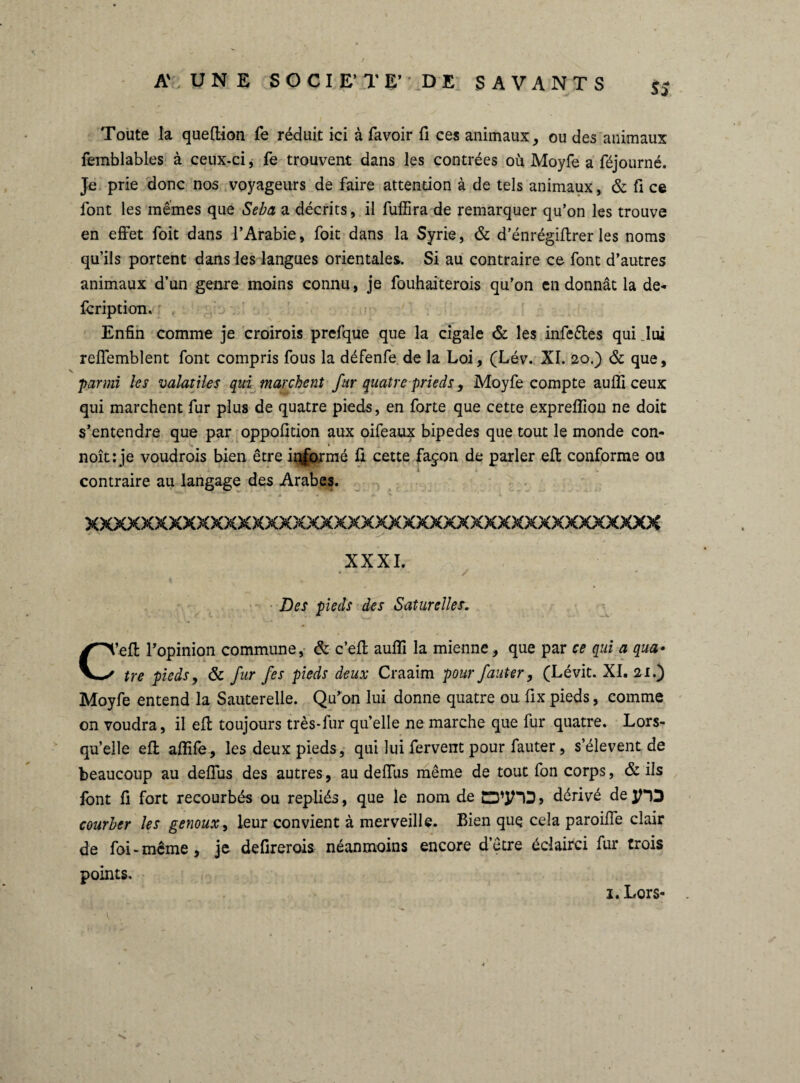 Toute la queflion fe réduit ici à favoir fi ces animaux, ou des animaux femblables à ceux-ci, fe trouvent dans les contrées où Moyfe a féjourné. Je prie donc nos voyageurs de faire attention à de tels animaux, & fi ce font les mêmes que Seba a décrits, il fuffira de remarquer qu’on les trouve en effet foit dans l’Arabie, foit dans la Syrie, & d’énrégiflrer les noms qu’ils portent dans les langues orientales. Si au contraire ce font d’autres animaux d’un genre moins connu, je fouhaiterois qu’on en donnât la de- fcription. Enfin comme je croirois prefque que la cigale & les infe&es qui Jui reffemblent font compris fous la défenfe de la Loi, (Lév. XI. 20.) & que, parmi les valatiles qui marchent fur quatre prieds, Moyfe compte auffi ceux qui marchent fur plus de quatre pieds, en forte que cette expreffion ne doit s’entendre que par oppofition aux oifeaux bipedes que tout le monde con- noît: je voudrois bien être iqformé fi cette façon de parler eft conforme ou contraire au langage des Arabes. xxxxxxxxxxxxxxxxxxxxxxxxxxxxxxxxxxxxxxxxxx XXXI. Des pieds des Saturelles. ’effc l’opinion commune, & c’efl auffi la mienne, que par ce qui a qua• tre pieds, & fur fes pieds deux Craaim pour fauter, (Lévit. XI. 2 x.) Moyfe entend la Sauterelle. Qu’on lui donne quatre ou fix pieds, comme on voudra, il eft toujours très-fur quelle ne marche que fur quatre. Lors¬ qu’elle eft affife, les deux pieds, qui lui fervent pour fauter, s’élèvent de beaucoup au deffus des autres, au deffus même de tout fon corps, & ils font fi fort recourbés ou repliés, que le nom de » dérivé de JHD courber les genoux, leur convient à merveille. Bien que cela paroiffe clair de foi-meme, je defirerois néanmoins encore d’être éclairci fur trois points. 1. Lors*