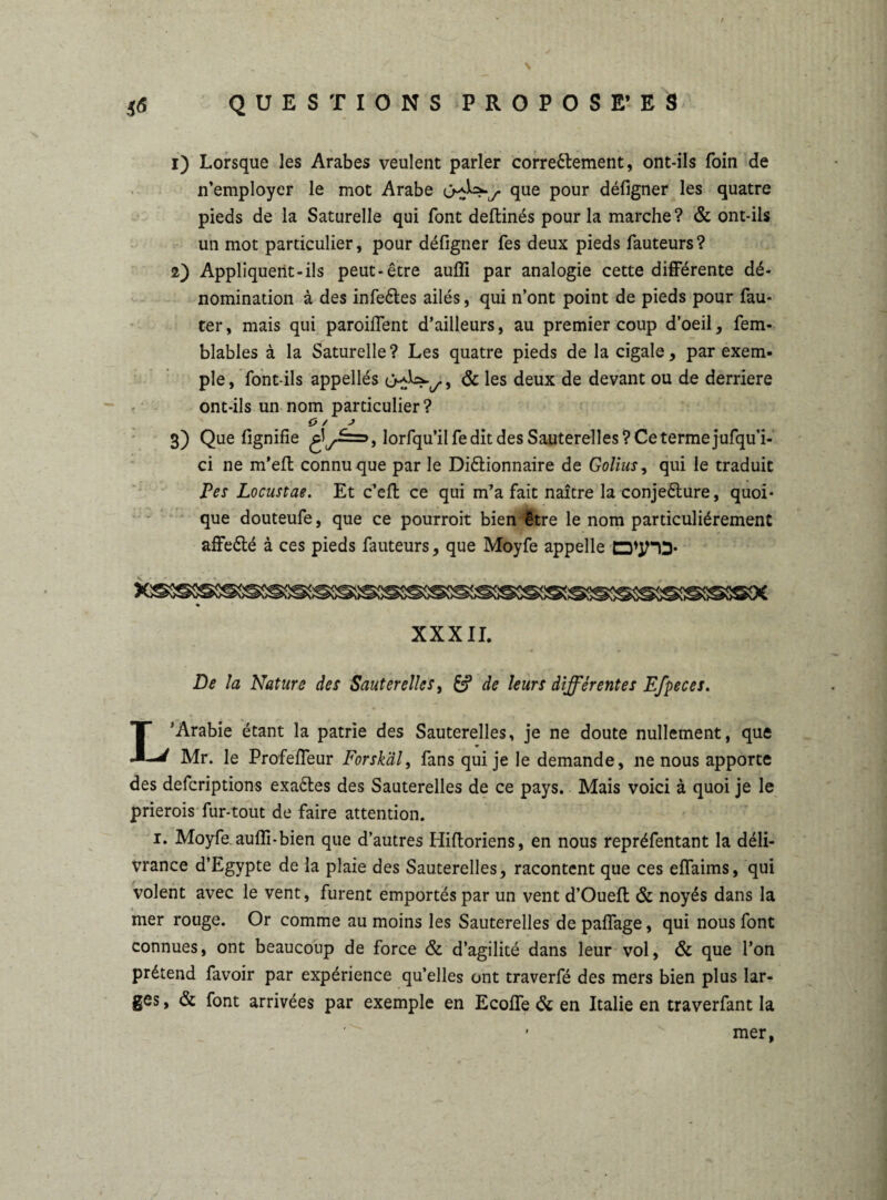; \ 56 QUESTIONS PROPOSE* ES 1) Lorsque les Arabes veulent parler correêlement, ont-ils foin de n’employer le mot Arabe j- que pour défigner les quatre pieds de la Saturelle qui font deftinés pour la marche? & ont-ils un mot particulier, pour défigner fes deux pieds fauteurs? 2) Appliquent-ils peut-être auffi par analogie cette différente dé¬ nomination à des infeétes ailés, qui n’ont point de pieds pour fau¬ ter , mais qui paroifient d’ailleurs, au premier coup d’oeil, fem- blables à la Saturelle ? Les quatre pieds de la cigale, par exem¬ ple , font-ils appellés , & les deux de devant ou de derrière ont-ils un nom particulier? o / j 3) Que fignifie £l^==>, lorfqu’iIfeditdesSauterelles?Cetermejufqui- ci ne m’efl connu que par le Diétionnaire de Golius, qui le traduit Pes Locustae. Et c’efl ce qui m’a fait naître la conjeêture, quoi¬ que douteufe, que ce pourrait bien être le nom particuliérement affeété à ces pieds fauteurs, que Moyfe appelle D’yiD* ssssssssac XXXII. De la Nature des Sauterelles, £? de leurs différentes Efpeces. L’Arabie étant la patrie des Sauterelles, je ne doute nullement, que Mr. le Profeffeur Forsk'dl, fans qui je le demande, ne nous apporte des defcriptions exaéles des Sauterelles de ce pays. Mais voici à quoi je le prierais fur-tout de faire attention. 1. Moyfe. aufli-bien que d’autres Hiftoriens, en nous repréfentant la déli¬ vrance d’Egypte de la plaie des Sauterelles, racontent que ces effaims, qui volent avec le vent, furent emportés par un vent d’Ouefl & noyés dans la mer rouge. Or comme au moins les Sauterelles de paflage, qui nous font connues, ont beaucoup de force & d’agilité dans leur vol, & que l’on prétend favoir par expérience qu’elles ont traverfé des mers bien plus lar¬ ges , & font arrivées par exemple en Ecoffe & en Italie en traverfant la mer,