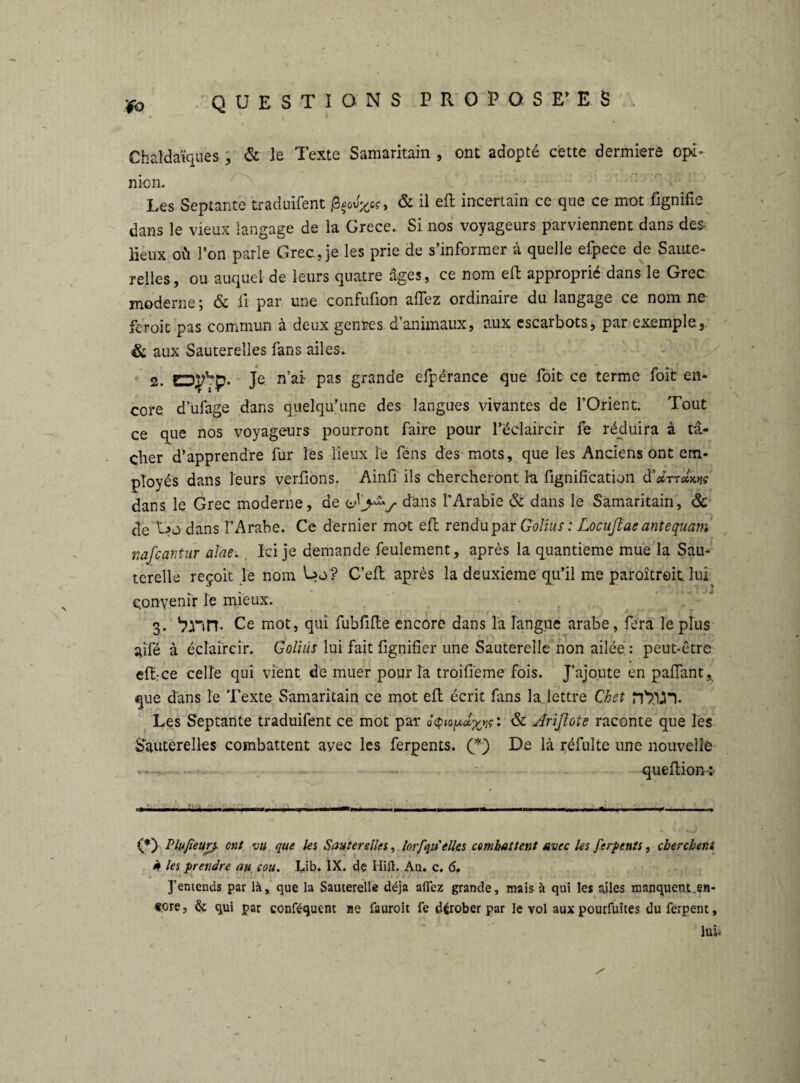 / . \ Chaldaïques, & le Texte Samaritain , ont adopté cette dermiere opi- nion. Les Septante traduifent ß^oc, & 11 incertain ce que ce mot fignifie dans le vieux langage de la Grece. Si nos voyageurs parviennent dans des. lieux où l’on parie Grec, je les prie de s’informer à quelle efpece de Saute¬ relles, ou auquel de leurs quatre âges, ce nom efl approprié dans le Grec moderne; & fi par une confufion allez ordinaire du langage ce nom ne feroit pas commun à deux genres d’animaux, aux cscarbots, par exemple, & aux Sauterelles fans ailes. 2. EDl^D* Je n’ai Pas grande elpêrance que foit ce terme foit en- t • • core d'ufage dans quelqu’une des langues vivantes de l’Orient. Tout ce que nos voyageurs pourront faire pour l’éclaircir fe réduira à tâ¬ cher d’apprendre fur les lieux le fens des mots, que les Anciens ont em¬ ployés dans leurs verlions. Ainfi ils chercheront h lignification d’*TT«W dans le Grec moderne, de dans l'Arabie & dans le Samaritain, ôc de dans l’Arabe. Ce dernier mot efl rendupar Golius : Locufiae antequam nafcantur alae. Ici je demande feulement, après la quantieme mue la Sau¬ terelle reçoit le nom Uo? C’efl après la deuxieme qu’il me paroîtroit lui convenir le mieux. 3. Ce mot, qui fubfifle encore dans la langue arabe, fera le plus ailé à éclaircir. Golius lui fait lignifier une Sauterelle non ailée : peut-être ellrce celle qui vient de muer pour la troilieme fois. J’ajoute en palfant* que dans le Texte Samaritain ce mot efl écrit fins la lettre Cket n'T’lJn. Les Septante traduifent ce mot par dtp«& Ariflote raconte que les Sauterelles combattent avec les ferpents. (*) De là réfulte une nouvelle queltion-:- .. . •.il.-.. 1 ■— 1 ■ 1. ■ . --- (*) Plufieur}. ont vu que les Sauterelles, loi/qu'elles combattent avec les ferpents, cherchent à les prendre au cou. Lib. IX. dç Hift. An. c. 6, J’entends par là, que la Sauterelle déjà allez grande, mais à qui les ailes manquent.en¬ core, & qui par conféquent ne fauroit fe dérober par le vol aux pourfuites duferpent, lui*