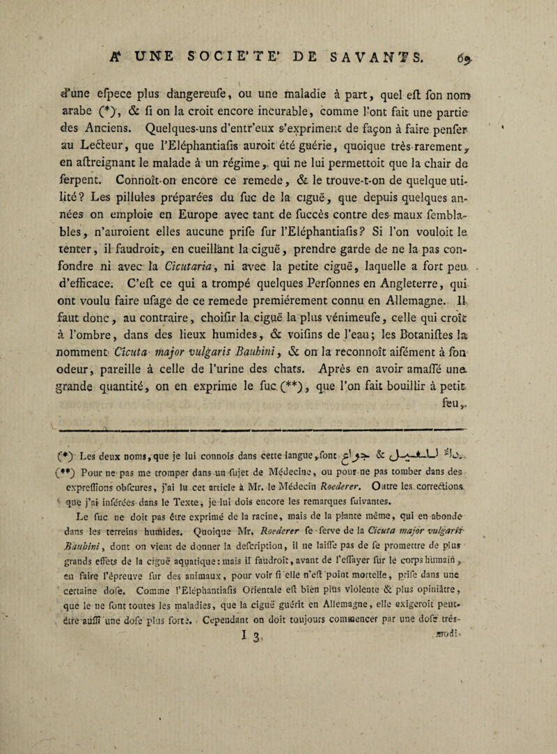 d*une efpece plus dângereufe, ou une maladie à part, quel efl fon nom arabe (*), & fi on la croit encore incurable, comme l’ont fait une partie des Anciens. Quelques-uns d’entr’eux s’expriment de façon à faire penfer- au Leèteur, que l’Eléphantiafis auroit été guérie, quoique très-rarement^ en afireignant le malade à un régime,, qui ne lui permettait que la chair de ferpent. Connoît-on encore ce remede, & le trouve-t-on de quelque uti¬ lité? Les pillules préparées du fuc de la ciguë, que depuis quelques an¬ nées on emploie en Europe avec tant de fuccès contre des maux fembla- bles, n’auroient elles aucune prife fur l’Eléphantiafis ? Si l’on vouloit le tenter, il faudroit:, en cueillant la ciguë, prendre garde de ne la pas con¬ fondre ni avec la Cicutaria, ni avec la petite ciguë, laquelle a fort peu, d’efficace. C’efl ce qui a trompé quelques Perfonnes en Angleterre, qui ont voulu faire ufage de ce remede premièrement connu en Allemagne. II. faut donc, au contraire, choifir la.ciguë la plus vénimeufe, celle qui croît à l’ombre, dans des lieux humides, & voifins de l’eau; les Botanifies la nomment Cicuta major vulgaris Bauhini, & on la reconnoît aifément à fon odeur , pareille à celle de l’urine des chats. Après en avoir amaffié une. grande quantité, on en exprime le fuc. (**), que l’on fait bouillir à petit (*) Les deux noms, que je lui connois dans cette langue ».font PL\,. Pour ne pas me tromper dans un fujet de Médecine, ou pour ne pas tomber dans des exprelïïons obfcures, j’ai lu cet article à Mr. le Médecin Roederer. Outre les corrections, que j’ai inférées-dans le Texte, je lui dois encore les remarques fuivantes. Le fuc ne doit pas être exprimé de la racine, mais de la plante même, qui en abonde dans les terreins humides. Quoique Mr. Roederer fe -ferve de la Cicuta major vulgariï Bàubini, dont on vient de donner la defcription, il ne laide pas de fe promettre de plus grands effets de la ciguë aquatique: mais il faudroit, avant de l'effayer fur lé corps humain , en faire l’épreuve fur des animaux, pour voir fi elle n’eft point mortelle, prife dans une certaine dofe. Comme l’Eléphantiafis Orientale efh bien plus violeute & plus opiniâtre, que le ne font toutes les maladies, que la ciguë guérit en Allemagne, elle exigeroit peut- être auflî une dofe plus forte. Cependant on doit toujours commencer par une dofe trés-