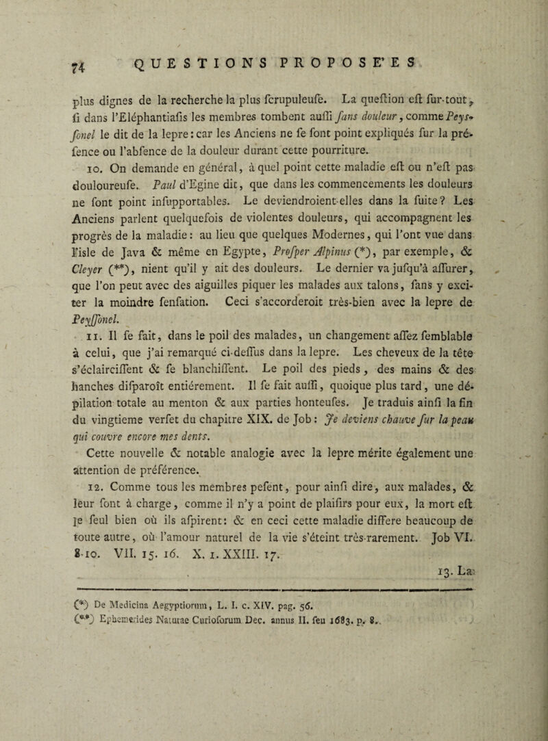 plus dignes de la recherche la plus fcrupuleufe. La queftion eft fur-tout ? fi dans l’Eléphantiafis les membres tombent auffi fans douleur, commePeys» fonel le dit de la lepre: car les Anciens ne fe font point expliqués fur la pré- fence ou l’abfence de la douleur durant cette pourriture. 10. On demande en général, à quel point cette maladie eft ou n’eft pas douloureufe.. Paul d’Egine dit, que dans les commencements les douleurs ne font point infupportables. Le deviendroient-elles dans la fuite? Les Anciens parlent quelquefois de violentes douleurs, qui accompagnent les progrès de la maladie : au lieu que quelques Modernes, qui l’ont vue dans I; isle de Java & même en Egypte, Profper Alpinus (*), par exemple, & Cleyer (**), nient qu’il y ait des douleurs. Le dernier va jufqu’à aflurer, que l’on peut avec des aiguilles piquer les malades aux talons, fans y exci¬ ter la moindre fenfation. Ceci s’accorderoit très-bien avec la lepre de Peyjfonel. 11. Il fe fait, dans le poil des malades, un changement aftez femblable à celui, que j’ai remarqué ci-delfus dans la lepre. Les cheveux de la tête s’éclaircifient & fe blanchiffent. Le poil des pieds, des mains & des hanches difparoît entièrement. 11 fe fait aulfi, quoique plus tard, une dé¬ pilation totale au menton & aux parties honteufes. Je traduis ainfi la fin du vingtième verfet du chapitre XIX. de Job: Je deviens chauve fur la peau qui couvre encore mes dents. Cette nouvelle & notable analogie avec la lepre mérite également une attention de préférence. 12. Comme tous les membres pefent, pour ainfi dire, aux malades, & leur font à charge, comme il n’y a point de plaifirs pour eux, la mort eft je feul bien où ils afpirent: & en ceci cette maladie différé beaucoup de toute autre, où l’amour naturel de la vie s’éteint très-rarement. Job VL 8-io. VII. 15. 16. X. 1. XXIII. ig. 13. La; (*) De Medicina Aegyptiormn, L. I. c. XIV. pag. 56. W Epbemfcrides Nauirae Curioforum Dec. annus II. feu 1683. p. 8,.