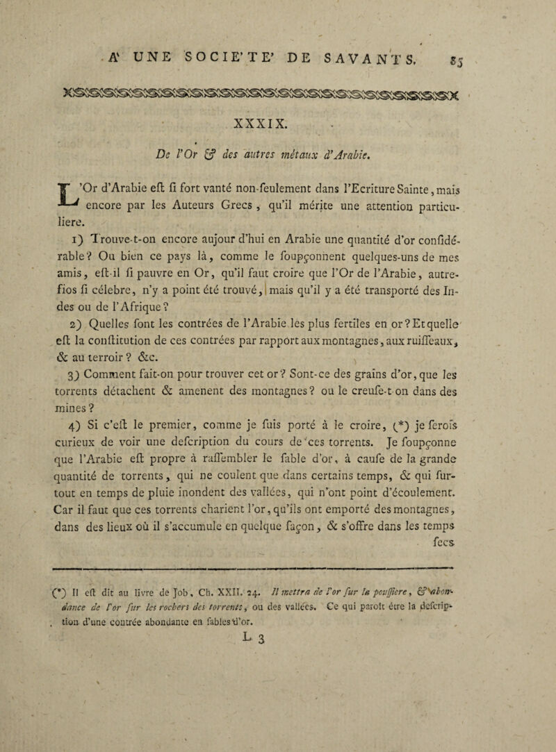 • i XXXIX. De l’Or des autres métaux d’Arabie. T ’Or d’Arabie eft fi fort vanté non-feulement clans l’Ecriture Sainte, mais encore par les Auteurs Grecs , qu’il mérite une attention particu¬ lière. 1) Trouve-t-on encore aujour d’hui en Arabie une quantité d’or confidé- rable? Ou bien ce pays là, comme le foupçonnent quelques-uns de mes amis, eft-il fi pauvre en Or, qu’il faut croire que l’Or de l’Arabie, autre- fios fi célébré, n’y a point été trouvé, mais qu’il y a été transporté des In¬ des ou de l’Afrique? 2) Quelles font les contrées de l’Arabie les plus fertiles en or? Et quelle eft la conflitution de ces contrées par rapport aux montagnes, aux ruifleaux, 6c au terroir ? &c. 3 J Comment fait-on pour trouver cet or? Sont-ce des grains d’or, que les torrents détachent 6c amènent des montagnes? ou le creufè-t on dans des mines ? 4) Si c’cft le premier, comme je fuis porté à le croire, (yQ je ferofs curieux de voir une defcription du cours de ces torrents. Je foupçonne que l’Arabie eft propre à raffembler le fable d’or, à caufe de la grande quantité de torrents, qui ne coulent que dans certains temps, 6c qui fur- tout en temps de pluie inondent des vallées, qui n’ont point d’écoulement. Car il faut que ces torrents charient l’or, qu’ils ont emporté des montagnes, dans des lieux où il s’accumule en quelque façon, 6c s’offre dans les temps fecs (*) Il eft dit au livre de Job, Ch. XXII. 24. // mettra de l'or fur la poußicre, dance de l'or fur les rochers des torrents, ou des vallées. Ce qui parole être la deferip1- tioa- d’une contrée abondante en fables\l’or. L 3 S