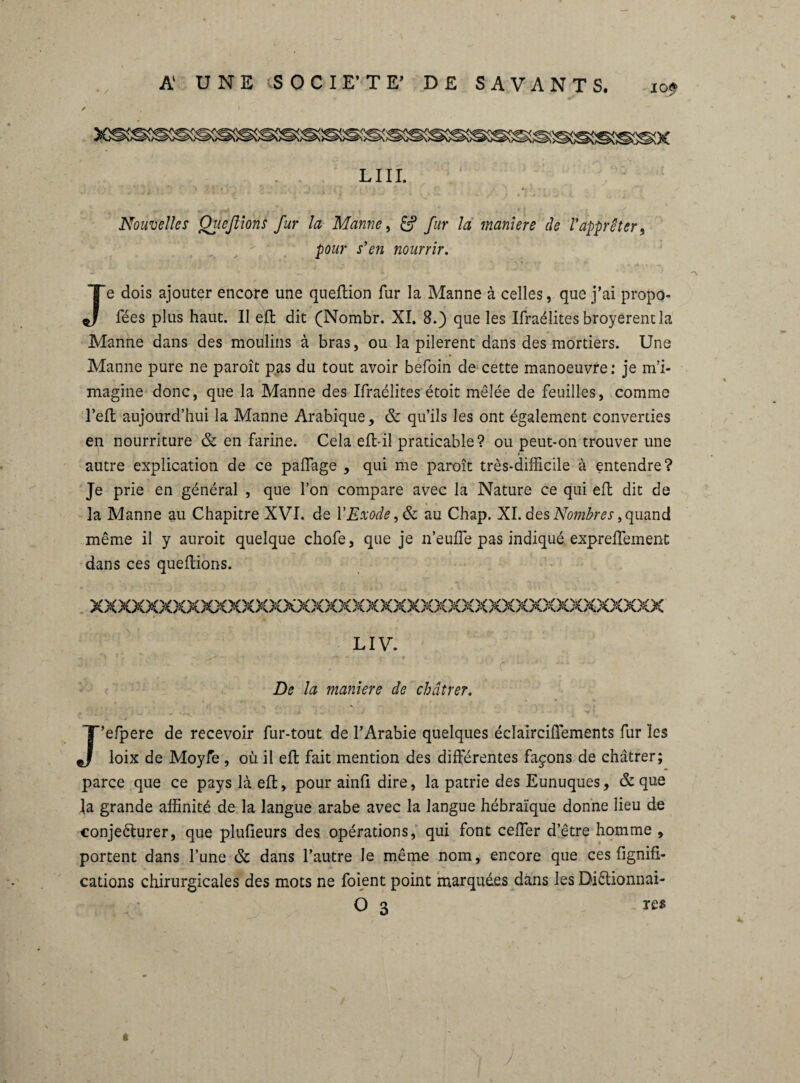 Nouvelles Qiiefiions fur la Manne, & fur la maniéré de l'apprêter„ pour s'en nourrir. Je dois ajouter encore une queüion fur la Manne à celles, que j’ai propo- fées plus haut. Il efl: dit (Nombr. XI. 8.) que les Ifraélites broyèrent la Manne dans des moulins à bras, ou la pilèrent dans des mortiers. Une Manne pure ne paroît pas du tout avoir befoin de cette manoeuvre: je m’i¬ magine donc, que la Manne des Ifraélites étoit mêlée de feuilles, comme Teil aujourd’hui la Manne Arabique, & qu’ils les ont également converties en nourriture & en farine. Cela eft-il praticable? ou peut-on trouver une autre explication de ce paffage , qui me paroît très-difficile à entendre? Je prie en général , que l’on compare avec la Nature ce qui efl dit de la Manne au Chapitre XVI. de Y Exode au Chap. XI. des Nombres, quand même il y auroit quelque chofe, que je n’euffe pas indiqué expreffement dans ces queftions. LIV. ' U'P   r r ' * '*ijM r De la maniéré de châtrer. J’efpere de recevoir fur-tout de l’Arabie quelques éclairciiïements fur les loix de Moyfe , où il efl fait mention des différentes façons de châtrer; parce que ce pays là ell, pour ainfi dire, la patrie des Eunuques, & que la grande affinité de la langue arabe avec la langue hébraïque donne lieu de conjeéturer, que plufieurs des opérations, qui font ceffer d’être homme , portent dans l’une & dans l’autre le même nom, encore que ces lignifi¬ cations chirurgicales des mots ne foient point marquées dans les Diétionnai- O 3 -re* »